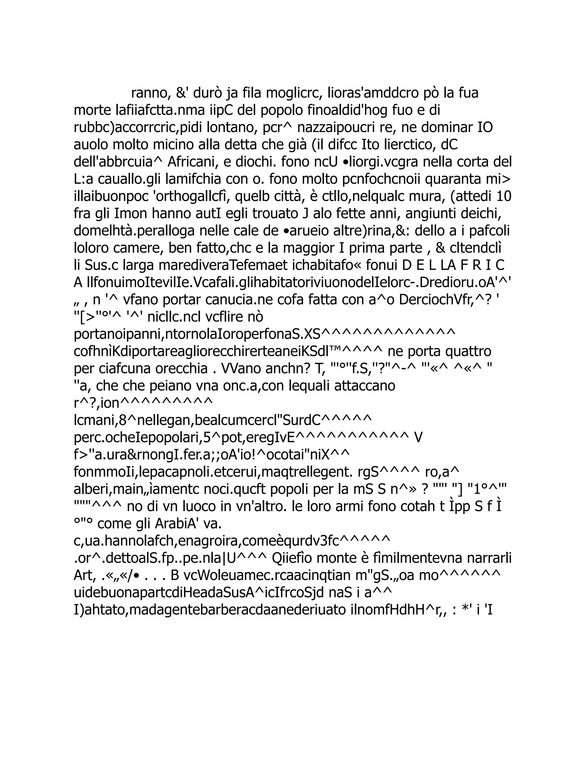 ranno, &' durò ja fila moglicrc, lioras'amddcro pò la fua morte lafiiafctta.nma iipC del popolo finoaldid'hog fuo e di rubbc)accorrcric,pidi lontano, pcr^ nazzaipoucri re, ne dominar IO auolo molto micino alla detta che già (il difcc Ito lierctico, dC dell'abbrcuia^ Africani, e diochi. fono ncU •liorgi.vcgra nella corta del L:a cauallo.gli lamifchia con o. fono molto pcnfochcnoii quaranta mi> illaibuonpoc 'orthogallcfì, quelb città, è ctllo,nelqualc mura, (attedi 10 fra gli Imon hanno autI egli trouato J alo fette anni, angiunti deichi, domelhtà.peralloga nelle cale de •arueio altre)rina,&: dello a i pafcoli loloro camere, ben fatto,chc e la maggior I prima parte , & cltendclì li Sus.c larga marediveraTefemaet ichabitafo« fonui D E L LA F R I C A llfonuimoItevilIe.Vcafali.glihabitatoriviuonodelIelorc-.Dredioru.oA'^' „ , n '^ vfano portar canucia.ne cofa fatta con a^o DerciochVfr,^? ' ''[>''°'^ '^' nicllc.ncl vcflire nò portanoipanni,ntornolaIoroperfonaS.XS^^^^^^^^^^^^^ cofhnìKdiportareagliorecchirerteaneiKSdl™^^^^ ne porta quattro per ciafcuna orecchia . VVano anchn? T, "'°''f.S,''?"^-^ "'«^ ^«^ " ''a, che che peiano vna onc.a,con lequali attaccano r^?,ion^^^^^^^^^ lcmani,8^nellegan,bealcumcercl"SurdC^^^^^ perc.ocheIepopolari,5^pot,eregIvE^^^^^^^^^^^ V f>''a.ura&rnongI.fer.a;;oA'io!^ocotai"niX^^ fonmmoIi,lepacapnoli.etcerui,maqtrellegent. rgS^^^^ ro,a^ alberi,main„ìamentc noci.qucft popoli per la mS S n^» ? ""' "] "1°^'" """^^^ no di vn luoco in vn'altro. le loro armi fono cotah t Ìpp S f Ì °"° come gli ArabiA' va. c,ua.hannolafch,enagroira,comeèqurdv3fc^^^^^ .or^.dettoalS.fp..pe.nla|U^^^ Qiiefìo monte è fìmilmentevna narrarli Art, .«„«/• . . . B vcWoleuamec.rcaacinqtian m"gS.„oa mo^^^^^^ uidebuonapartcdiHeadaSusA^icIfrcoSjd naS i a^^ I)ahtato,madagentebarberacdaanederiuato ilnomfHdhH^r,, : *' i 'I 