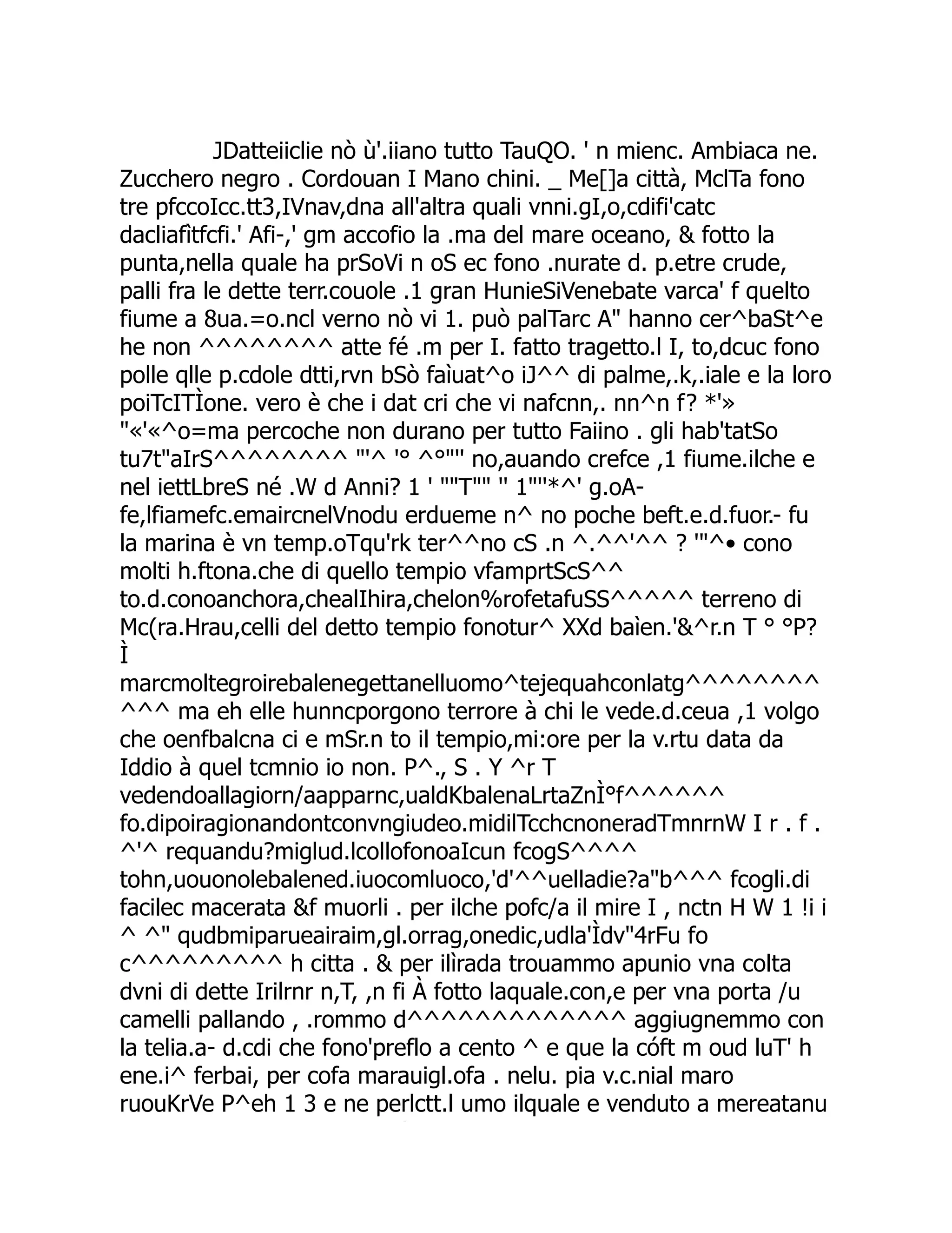 JDatteiiclie nò ù'.iiano tutto TauQO. ' n mienc. Ambiaca ne. Zucchero negro . Cordouan I Mano chini. _ Me[]a città, MclTa fono tre pfccoIcc.tt3,IVnav,dna all'altra quali vnni.gI,o,cdifi'catc dacliafìtfcfi.' Afi-,' gm accofio la .ma del mare oceano, & fotto la punta,nella quale ha prSoVi n oS ec fono .nurate d. p.etre crude, palli fra le dette terr.couole .1 gran HunieSiVenebate varca' f quelto fiume a 8ua.=o.ncl verno nò vi 1. può palTarc A" hanno cer^baSt^e he non ^^^^^^^^ atte fé .m per I. fatto tragetto.l I, to,dcuc fono polle qlle p.cdole dtti,rvn bSò faìuat^o iJ^^ di palme,.k,.iale e la loro poiTcITÌone. vero è che i dat cri che vi nafcnn,. nn^n f? *'» "«'«^o=ma percoche non durano per tutto Faiino . gli hab'tatSo tu7t"aIrS^^^^^^^^ "'^ '° ^°"'' no,auando crefce ,1 fiume.ilche e nel iettLbreS né .W d Anni? 1 ' ""T"" '' 1"''*^' g.oA- fe,lfiamefc.emaircnelVnodu erdueme n^ no poche beft.e.d.fuor.- fu la marina è vn temp.oTqu'rk ter^^no cS .n ^.^^'^^ ? '"^• cono molti h.ftona.che di quello tempio vfamprtScS^^ to.d.conoanchora,chealIhira,chelon%rofetafuSS^^^^^ terreno di Mc(ra.Hrau,celli del detto tempio fonotur^ XXd baìen.'&^r.n T ° °P? Ì marcmoltegroirebalenegettanelluomo^tejequahconlatg^^^^^^^^ ^^^ ma eh elle hunncporgono terrore à chi le vede.d.ceua ,1 volgo che oenfbalcna ci e mSr.n to il tempio,mi:ore per la v.rtu data da Iddio à quel tcmnio io non. P^., S . Y ^r T vedendoallagiorn/aapparnc,ualdKbalenaLrtaZnÌ°f^^^^^^ fo.dipoiragionandontconvngiudeo.midilTcchcnoneradTmnrnW I r . f . ^'^ requandu?miglud.lcollofonoaIcun fcogS^^^^ tohn,uouonolebalened.iuocomluoco,'d'^^uelladie?a"b^^^ fcogli.di facilec macerata &f muorli . per ilche pofc/a il mire I , nctn H W 1 !i i ^ ^" qudbmiparueairaim,gl.orrag,onedic,udla'Ìdv"4rFu fo c^^^^^^^^^ h citta . & per ilìrada trouammo apunio vna colta dvni di dette Irilrnr n,T, ,n fi À fotto laquale.con,e per vna porta /u camelli pallando , .rommo d^^^^^^^^^^^^^ aggiugnemmo con la telia.a- d.cdi che fono'preflo a cento ^ e que la cóft m oud luT' h ene.i^ ferbai, per cofa marauigl.ofa . nelu. pia v.c.nial maro ruouKrVe P^eh 1 3 e ne perlctt.l umo ilquale e venduto a mereatanu Ì 