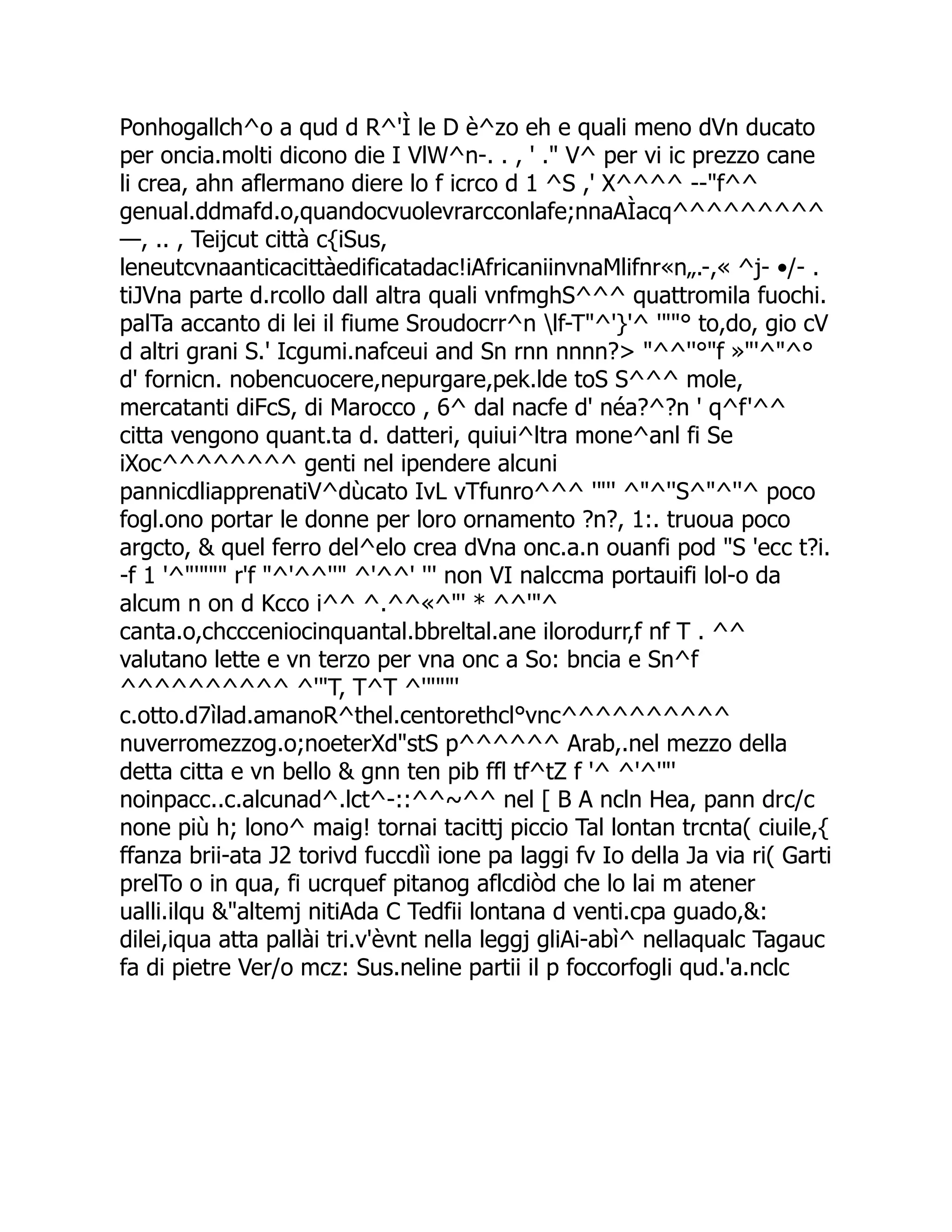 Ponhogallch^o a qud d R^'Ì le D è^zo eh e quali meno dVn ducato per oncia.molti dicono die I VlW^n-. . , ' ." V^ per vi ic prezzo cane li crea, ahn aflermano diere lo f icrco d 1 ^S ,' X^^^^ --"f^^ genual.ddmafd.o,quandocvuolevrarcconlafe;nnaAÌacq^^^^^^^^^ —, .. , Teijcut città c{iSus, leneutcvnaanticacittàedificatadac!iAfricaniinvnaMlifnr«n„.-,« ^j- •/- . tiJVna parte d.rcollo dall altra quali vnfmghS^^^ quattromila fuochi. palTa accanto di lei il fiume Sroudocrr^n lf-T"^'}'^ '""° to,do, gio cV d altri grani S.' Icgumi.nafceui and Sn rnn nnnn?> "^^''°"f »"'^"^° d' fornicn. nobencuocere,nepurgare,pek.lde toS S^^^ mole, mercatanti diFcS, di Marocco , 6^ dal nacfe d' néa?^?n ' q^f'^^ citta vengono quant.ta d. datteri, quiui^ltra mone^anl fi Se iXoc^^^^^^^^ genti nel ipendere alcuni pannicdliapprenatiV^dùcato IvL vTfunro^^^ '"'' ^"^''S^"^''^ poco fogl.ono portar le donne per loro ornamento ?n?, 1:. truoua poco argcto, & quel ferro del^elo crea dVna onc.a.n ouanfi pod "S 'ecc t?i. -f 1 '^"'""" r'f "^'^^''" ^'^^' ''' non VI nalccma portauifi lol-o da alcum n on d Kcco i^^ ^.^^«^"' * ^^'"^ canta.o,chccceniocinquantal.bbreltal.ane ilorodurr,f nf T . ^^ valutano lette e vn terzo per vna onc a So: bncia e Sn^f ^^^^^^^^^^ ^'"T, T^T ^'"""' c.otto.d7ìlad.amanoR^thel.centorethcl°vnc^^^^^^^^^^ nuverromezzog.o;noeterXd"stS p^^^^^^ Arab,.nel mezzo della detta citta e vn bello & gnn ten pib ffl tf^tZ f '^ ^'^'"' noinpacc..c.alcunad^.lct^-::^^~^^ nel [ B A ncln Hea, pann drc/c none più h; lono^ maig! tornai tacittj piccio Tal lontan trcnta( ciuile,{ ffanza brii-ata J2 torivd fuccdìì ione pa laggi fv Io della Ja via ri( Garti prelTo o in qua, fi ucrquef pitanog aflcdiòd che lo lai m atener ualli.ilqu &"altemj nitiAda C Tedfii lontana d venti.cpa guado,&: dilei,iqua atta pallài tri.v'èvnt nella leggj gliAi-abì^ nellaqualc Tagauc fa di pietre Ver/o mcz: Sus.neline partii il p foccorfogli qud.'a.nclc 