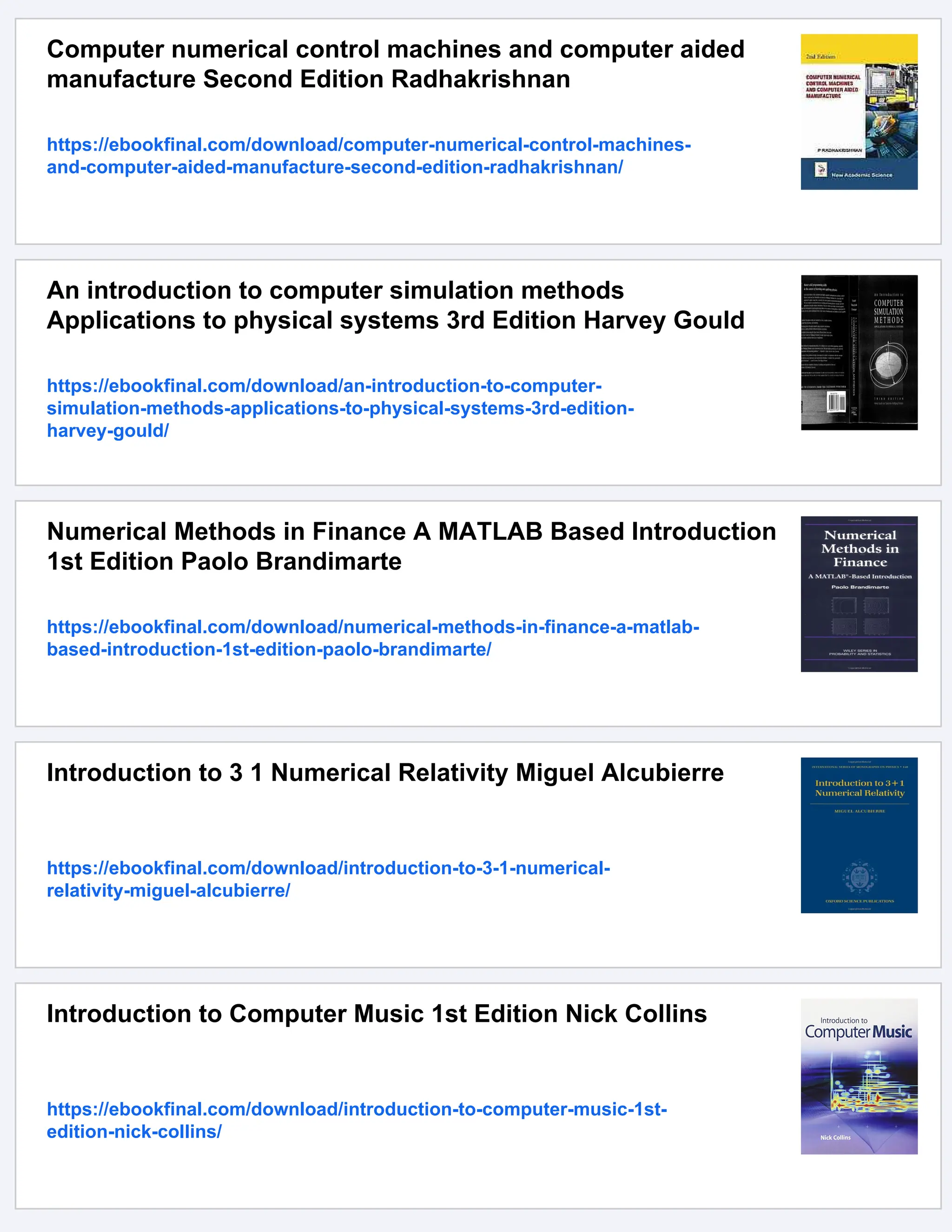 Computer numerical control machines and computer aided manufacture Second Edition Radhakrishnan https://ebookfinal.com/download/computer-numerical-control-machines- and-computer-aided-manufacture-second-edition-radhakrishnan/ An introduction to computer simulation methods Applications to physical systems 3rd Edition Harvey Gould https://ebookfinal.com/download/an-introduction-to-computer- simulation-methods-applications-to-physical-systems-3rd-edition- harvey-gould/ Numerical Methods in Finance A MATLAB Based Introduction 1st Edition Paolo Brandimarte https://ebookfinal.com/download/numerical-methods-in-finance-a-matlab- based-introduction-1st-edition-paolo-brandimarte/ Introduction to 3 1 Numerical Relativity Miguel Alcubierre https://ebookfinal.com/download/introduction-to-3-1-numerical- relativity-miguel-alcubierre/ Introduction to Computer Music 1st Edition Nick Collins https://ebookfinal.com/download/introduction-to-computer-music-1st- edition-nick-collins/ 