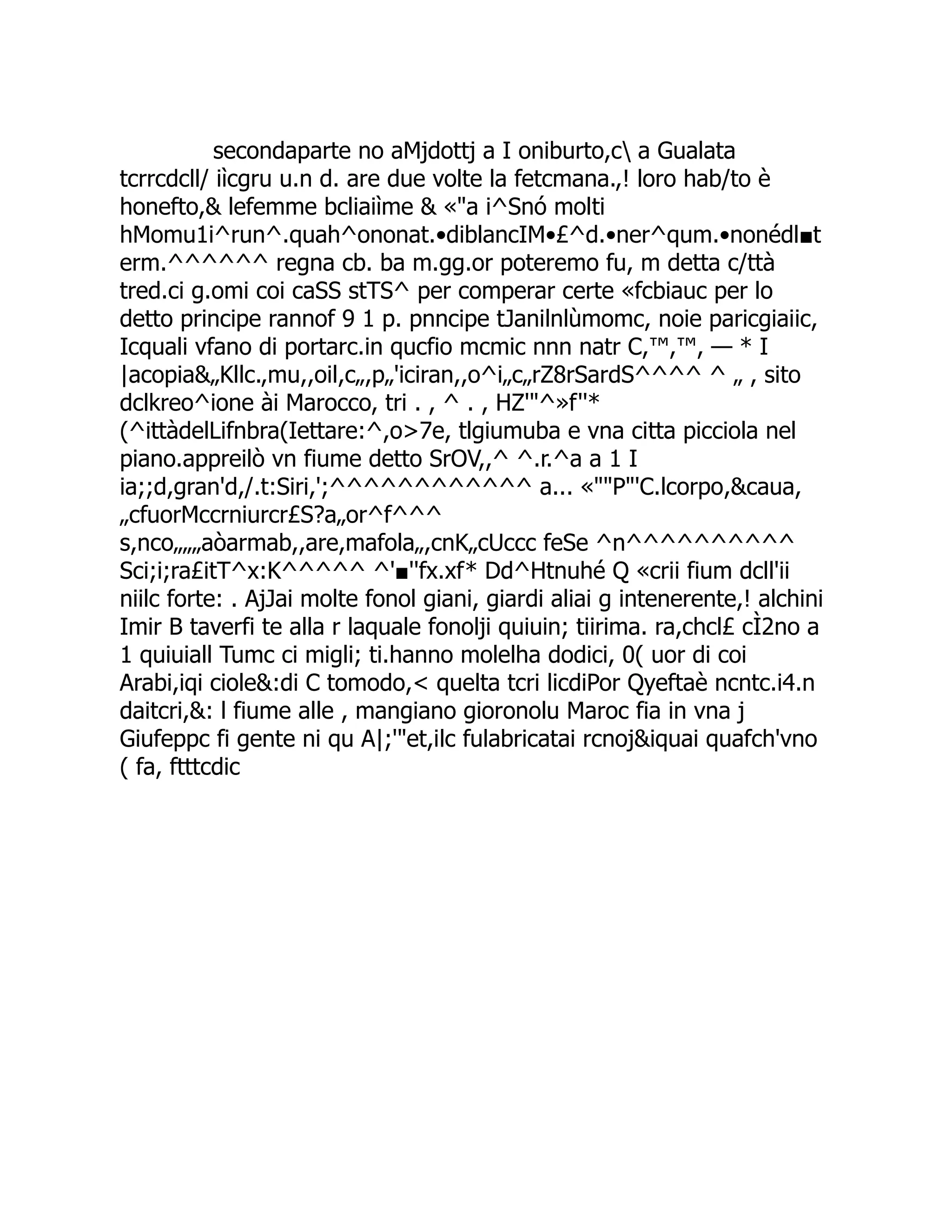 secondaparte no aMjdottj a I oniburto,c a Gualata tcrrcdcll/ iìcgru u.n d. are due volte la fetcmana.,! loro hab/to è honefto,& lefemme bcliaiìme & «"a i^Snó molti hMomu1i^run^.quah^ononat.•diblancIM•£^d.•ner^qum.•nonédl■t erm.^^^^^^ regna cb. ba m.gg.or poteremo fu, m detta c/ttà tred.ci g.omi coi caSS stTS^ per comperar certe «fcbiauc per lo detto principe rannof 9 1 p. pnncipe tJanilnlùmomc, noie paricgiaiic, Icquali vfano di portarc.in qucfio mcmic nnn natr C,™,™, — * I |acopia&„Kllc.,mu,,oil,c„,p„'iciran,,o^i„c„rZ8rSardS^^^^ ^ „ , sito dclkreo^ione ài Marocco, tri . , ^ . , HZ'"^»f''* (^ittàdelLifnbra(Iettare:^,o>7e, tlgiumuba e vna citta picciola nel piano.appreilò vn fiume detto SrOV,,^ ^.r.^a a 1 I ia;;d,gran'd,/.t:Siri,';^^^^^^^^^^^^ a... «""P"'C.lcorpo,&caua, „cfuorMccrniurcr£S?a„or^f^^^ s,nco„„„aòarmab,,are,mafola„,cnK„cUccc feSe ^n^^^^^^^^^^ Sci;i;ra£itT^x:K^^^^^ ^'■''fx.xf* Dd^Htnuhé Q «crii fium dcll'ii niilc forte: . AjJai molte fonol giani, giardi aliai g intenerente,! alchini Imir B taverfi te alla r laquale fonolji quiuin; tiirima. ra,chcl£ cÌ2no a 1 quiuiall Tumc ci migli; ti.hanno molelha dodici, 0( uor di coi Arabi,iqi ciole&:di C tomodo,< quelta tcri licdiPor Qyeftaè ncntc.i4.n daitcri,&: l fiume alle , mangiano gioronolu Maroc fia in vna j Giufeppc fi gente ni qu A|;'"et,ilc fulabricatai rcnoj&iquai quafch'vno ( fa, ftttcdic 