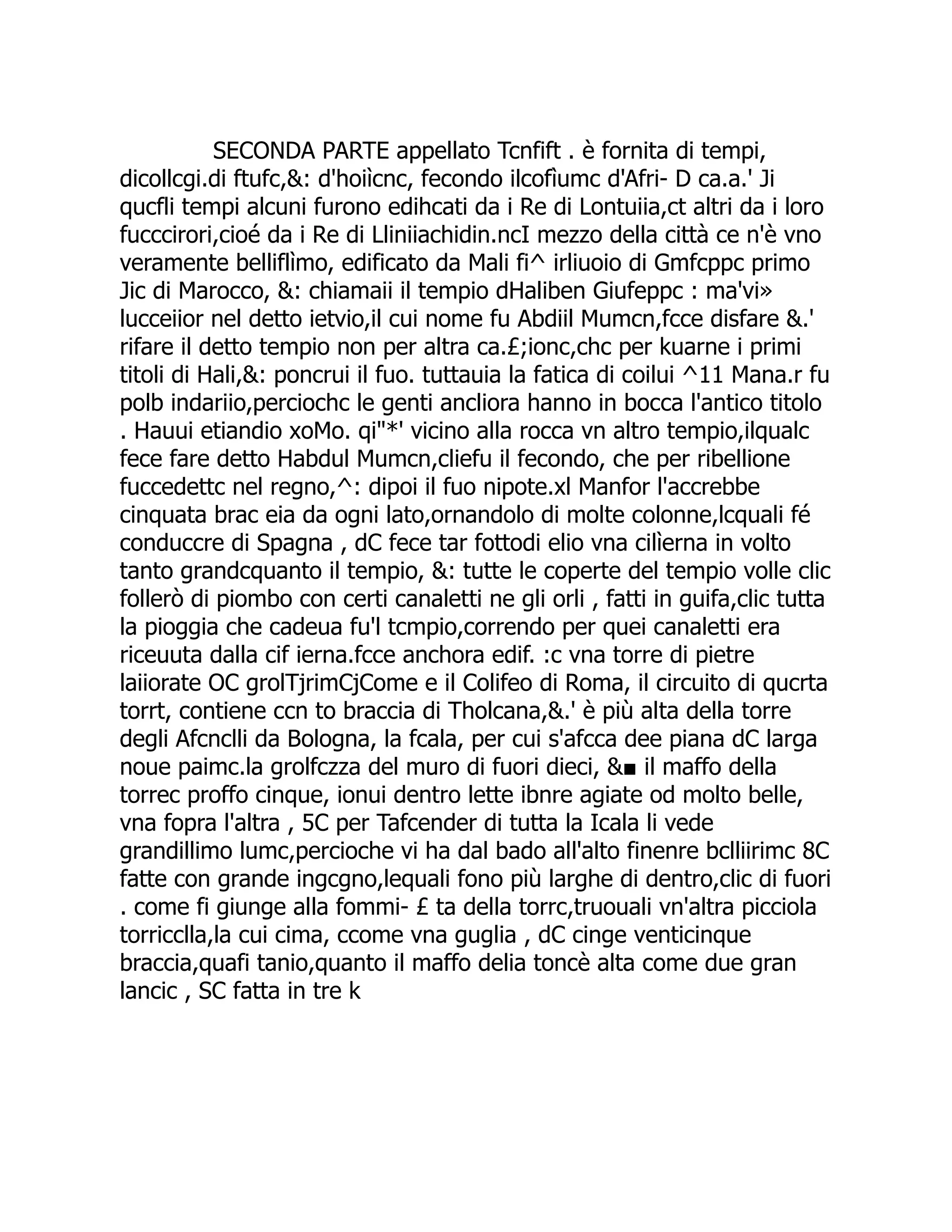 SECONDA PARTE appellato Tcnfift . è fornita di tempi, dicollcgi.di ftufc,&: d'hoiìcnc, fecondo ilcofìumc d'Afri- D ca.a.' Ji qucfli tempi alcuni furono edihcati da i Re di Lontuiia,ct altri da i loro fucccirori,cioé da i Re di Lliniiachidin.ncI mezzo della città ce n'è vno veramente belliflìmo, edificato da Mali fi^ irliuoio di Gmfcppc primo Jic di Marocco, &: chiamaii il tempio dHaliben Giufeppc : ma'vi» lucceiior nel detto ietvio,il cui nome fu Abdiil Mumcn,fcce disfare &.' rifare il detto tempio non per altra ca.£;ionc,chc per kuarne i primi titoli di Hali,&: poncrui il fuo. tuttauia la fatica di coilui ^11 Mana.r fu polb indariio,perciochc le genti ancliora hanno in bocca l'antico titolo . Hauui etiandio xoMo. qi"*' vicino alla rocca vn altro tempio,ilqualc fece fare detto Habdul Mumcn,cliefu il fecondo, che per ribellione fuccedettc nel regno,^: dipoi il fuo nipote.xl Manfor l'accrebbe cinquata brac eia da ogni lato,ornandolo di molte colonne,lcquali fé conduccre di Spagna , dC fece tar fottodi elio vna cilìerna in volto tanto grandcquanto il tempio, &: tutte le coperte del tempio volle clic follerò di piombo con certi canaletti ne gli orli , fatti in guifa,clic tutta la pioggia che cadeua fu'l tcmpio,correndo per quei canaletti era riceuuta dalla cif ierna.fcce anchora edif. :c vna torre di pietre laiiorate OC grolTjrimCjCome e il Colifeo di Roma, il circuito di qucrta torrt, contiene ccn to braccia di Tholcana,&.' è più alta della torre degli Afcnclli da Bologna, la fcala, per cui s'afcca dee piana dC larga noue paimc.la grolfczza del muro di fuori dieci, &■ il maffo della torrec proffo cinque, ionui dentro lette ibnre agiate od molto belle, vna fopra l'altra , 5C per Tafcender di tutta la Icala li vede grandillimo lumc,percioche vi ha dal bado all'alto finenre bclliirimc 8C fatte con grande ingcgno,lequali fono più larghe di dentro,clic di fuori . come fi giunge alla fommi- £ ta della torrc,truouali vn'altra picciola torricclla,la cui cima, ccome vna guglia , dC cinge venticinque braccia,quafi tanio,quanto il maffo delia toncè alta come due gran lancic , SC fatta in tre k 
