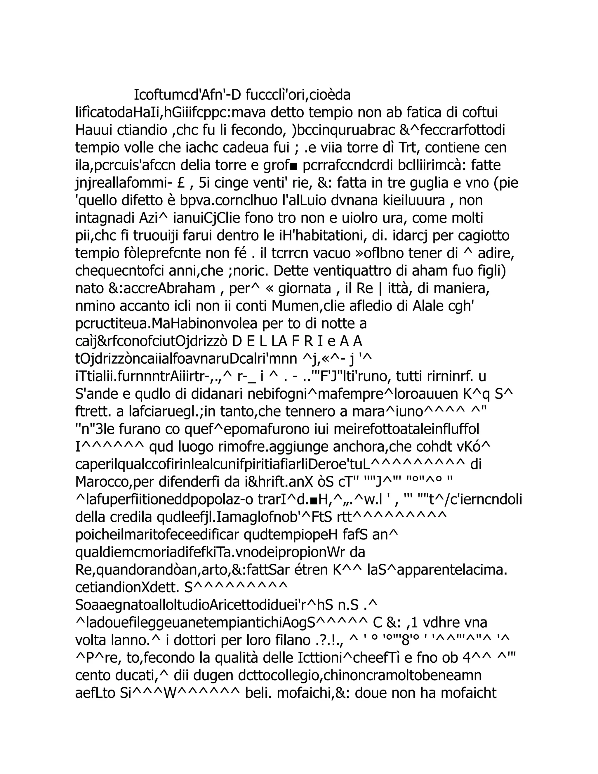 Icoftumcd'Afn'-D fuccclì'ori,cioèda lifìcatodaHaIi,hGiiifcppc:mava detto tempio non ab fatica di coftui Hauui ctiandio ,chc fu li fecondo, )bccinquruabrac &^feccrarfottodi tempio volle che iachc cadeua fui ; .e viia torre dì Trt, contiene cen ila,pcrcuis'afccn delia torre e grof■ pcrrafccndcrdi bclliirimcà: fatte jnjreallafommi- £ , 5i cinge venti' rie, &: fatta in tre guglia e vno (pie 'quello difetto è bpva.cornclhuo l'alLuio dvnana kieiluuura , non intagnadi Azi^ ianuiCjClie fono tro non e uiolro ura, come molti pii,chc fi truouiji farui dentro le iH'habitationi, di. idarcj per cagiotto tempio fòleprefcnte non fé . il tcrrcn vacuo »oflbno tener di ^ adire, chequecntofci anni,che ;noric. Dette ventiquattro di aham fuo figli) nato &:accreAbraham , per^ « giornata , il Re | ittà, di maniera, nmino accanto icli non ii conti Mumen,clie afledio di Alale cgh' pcructiteua.MaHabinonvolea per to di notte a caìj&rfconofciutOjdrizzò D E L LA F R I e A A tOjdrizzòncaiialfoavnaruDcalri'mnn ^j,«^- j '^ iTtialii.furnnntrAiiirtr-,.,^ r-_ i ^ . - ..'"F'J"lti'runo, tutti rirninrf. u S'ande e qudlo di didanari nebifogni^mafempre^loroauuen K^q S^ ftrett. a lafciaruegl.;in tanto,che tennero a mara^iuno^^^^ ^" ''n"3le furano co quef^epomafurono iui meirefottoataleinfluffol I^^^^^^ qud luogo rimofre.aggiunge anchora,che cohdt vKó^ caperilqualccofirinlealcunifpiritiafiarliDeroe'tuL^^^^^^^^^ di Marocco,per difenderfi da i&hrift.anX òS cT'' ''"J^"' "°"^° '' ^lafuperfiitioneddpopolaz-o trarI^d.■H,^„.^w.l ' , ''' ""t^/c'ierncndoli della credila qudleefjl.Iamaglofnob'^FtS rtt^^^^^^^^^ poicheilmaritofeceedificar qudtempiopeH fafS an^ qualdiemcmoriadifefkiTa.vnodeipropionWr da Re,quandorandòan,arto,&:fattSar étren K^^ laS^apparentelacima. cetiandionXdett. S^^^^^^^^^ SoaaegnatoalloltudioAricettodiduei'r^hS n.S .^ ^ladouefileggeuanetempiantichiAogS^^^^^ C &: ,1 vdhre vna volta lanno.^ i dottori per loro filano .?.!., ^ ' ° '°"'8'° ' '^^"'^"^ '^ ^P^re, to,fecondo la qualità delle Icttioni^cheefTì e fno ob 4^^ ^'" cento ducati,^ dii dugen dcttocollegio,chinoncramoltobeneamn aefLto Si^^^W^^^^^^ beli. mofaichi,&: doue non ha mofaicht 