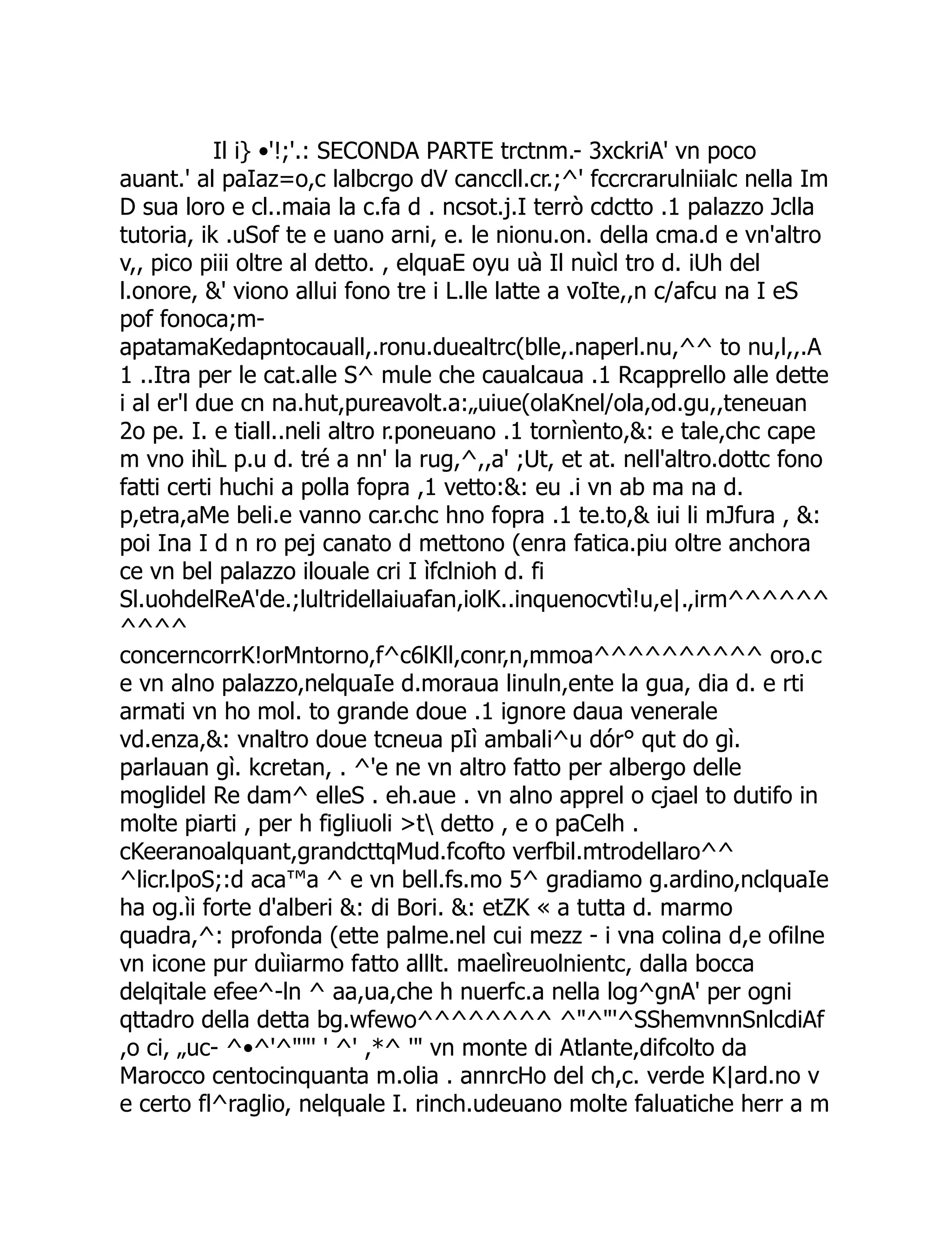 Il i} •'!;'.: SECONDA PARTE trctnm.- 3xckriA' vn poco auant.' al paIaz=o,c lalbcrgo dV canccll.cr.;^' fccrcrarulniialc nella Im D sua loro e cl..maia la c.fa d . ncsot.j.I terrò cdctto .1 palazzo Jclla tutoria, ik .uSof te e uano arni, e. le nionu.on. della cma.d e vn'altro v,, pico piii oltre al detto. , elquaE oyu uà Il nuìcl tro d. iUh del l.onore, &' viono allui fono tre i L.lle latte a voIte,,n c/afcu na I eS pof fonoca;m- apatamaKedapntocauall,.ronu.duealtrc(blle,.naperl.nu,^^ to nu,l,,.A 1 ..Itra per le cat.alle S^ mule che caualcaua .1 Rcapprello alle dette i al er'l due cn na.hut,pureavolt.a:„uiue(olaKnel/ola,od.gu,,teneuan 2o pe. I. e tiall..neli altro r.poneuano .1 tornìento,&: e tale,chc cape m vno ihìL p.u d. tré a nn' la rug,^,,a' ;Ut, et at. nell'altro.dottc fono fatti certi huchi a polla fopra ,1 vetto:&: eu .i vn ab ma na d. p,etra,aMe beli.e vanno car.chc hno fopra .1 te.to,& iui li mJfura , &: poi Ina I d n ro pej canato d mettono (enra fatica.piu oltre anchora ce vn bel palazzo ilouale cri I ìfclnioh d. fi Sl.uohdelReA'de.;lultridellaiuafan,iolK..inquenocvtì!u,e|.,irm^^^^^^ ^^^^ concerncorrK!orMntorno,f^c6lKll,conr,n,mmoa^^^^^^^^^^ oro.c e vn alno palazzo,nelquaIe d.moraua linuln,ente la gua, dia d. e rti armati vn ho mol. to grande doue .1 ignore daua venerale vd.enza,&: vnaltro doue tcneua pIì ambali^u dór° qut do gì. parlauan gì. kcretan, . ^'e ne vn altro fatto per albergo delle moglidel Re dam^ elleS . eh.aue . vn alno apprel o cjael to dutifo in molte piarti , per h figliuoli >t detto , e o paCelh . cKeeranoalquant,grandcttqMud.fcofto verfbil.mtrodellaro^^ ^licr.lpoS;:d aca™a ^ e vn bell.fs.mo 5^ gradiamo g.ardino,nclquaIe ha og.ìi forte d'alberi &: di Bori. &: etZK « a tutta d. marmo quadra,^: profonda (ette palme.nel cui mezz - i vna colina d,e ofilne vn icone pur duìiarmo fatto alllt. maelìreuolnientc, dalla bocca delqitale efee^-ln ^ aa,ua,che h nuerfc.a nella log^gnA' per ogni qttadro della detta bg.wfewo^^^^^^^^ ^"^"'^SShemvnnSnlcdiAf ,o ci, „uc- ^•^'^""' ' ^' ,*^ '" vn monte di Atlante,difcolto da Marocco centocinquanta m.olia . annrcHo del ch,c. verde K|ard.no v e certo fl^raglio, nelquale I. rinch.udeuano molte faluatiche herr a m 