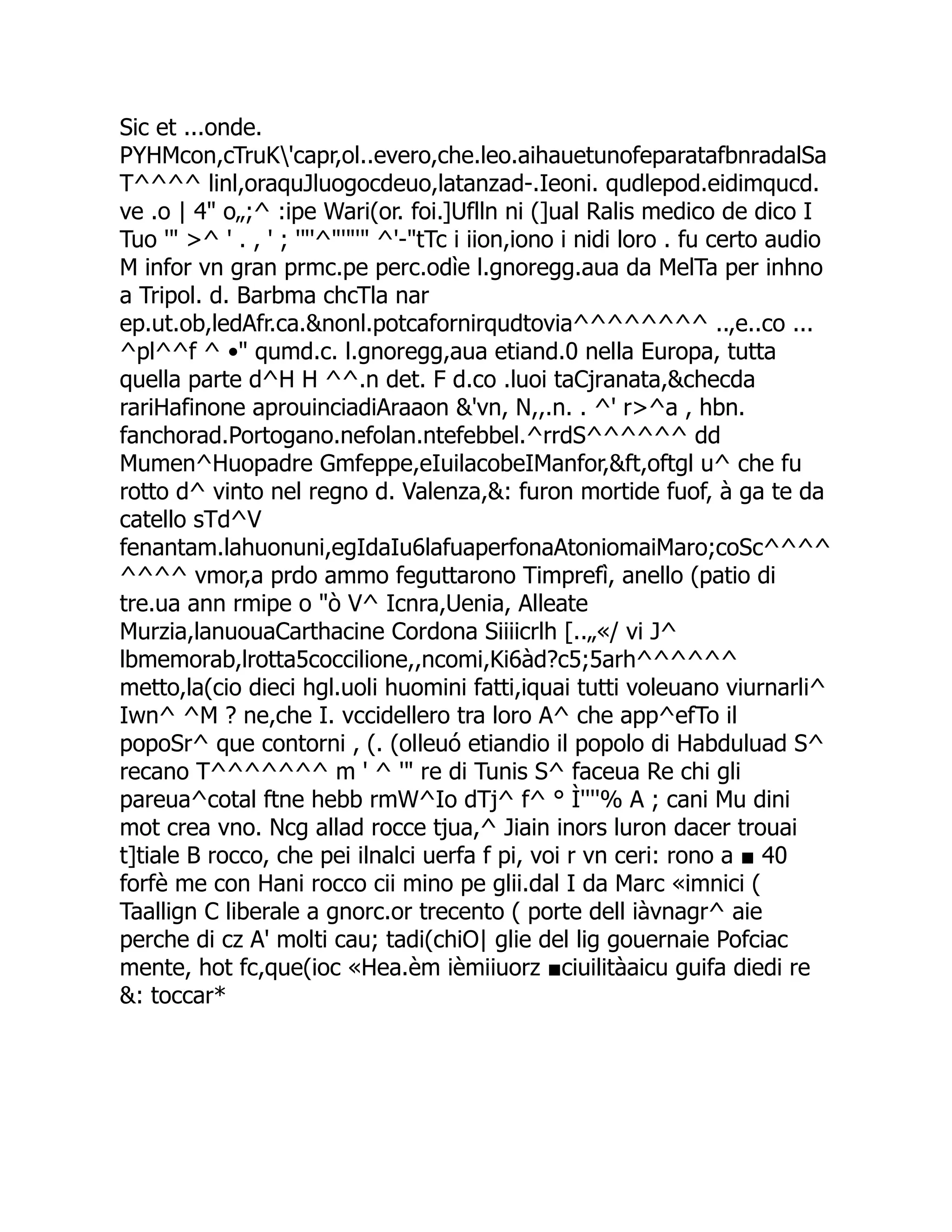 Sic et ...onde. PYHMcon,cTruK'capr,ol..evero,che.leo.aihauetunofeparatafbnradalSa T^^^^ linl,oraquJluogocdeuo,latanzad-.Ieoni. qudlepod.eidimqucd. ve .o | 4" o„;^ :ipe Wari(or. foi.]Uflln ni (]ual Ralis medico de dico I Tuo '" >^ ' . , ' ; '"'^"'"'" ^'-"tTc i iion,iono i nidi loro . fu certo audio M infor vn gran prmc.pe perc.odìe l.gnoregg.aua da MelTa per inhno a Tripol. d. Barbma chcTla nar ep.ut.ob,ledAfr.ca.&nonl.potcafornirqudtovia^^^^^^^^ ..,e..co ... ^pl^^f ^ •" qumd.c. l.gnoregg,aua etiand.0 nella Europa, tutta quella parte d^H H ^^.n det. F d.co .luoi taCjranata,&checda rariHafinone aprouinciadiAraaon &'vn, N,,.n. . ^' r>^a , hbn. fanchorad.Portogano.nefolan.ntefebbel.^rrdS^^^^^^ dd Mumen^Huopadre Gmfeppe,eIuilacobeIManfor,&ft,oftgl u^ che fu rotto d^ vinto nel regno d. Valenza,&: furon mortide fuof, à ga te da catello sTd^V fenantam.lahuonuni,egIdaIu6lafuaperfonaAtoniomaiMaro;coSc^^^^ ^^^^ vmor,a prdo ammo feguttarono Timprefì, anello (patio di tre.ua ann rmipe o "ò V^ Icnra,Uenia, Alleate Murzia,lanuouaCarthacine Cordona Siiiicrlh [..„«/ vi J^ lbmemorab,lrotta5coccilione,,ncomi,Ki6àd?c5;5arh^^^^^^ metto,la(cio dieci hgl.uoli huomini fatti,iquai tutti voleuano viurnarli^ Iwn^ ^M ? ne,che I. vccidellero tra loro A^ che app^efTo il popoSr^ que contorni , (. (olleuó etiandio il popolo di Habduluad S^ recano T^^^^^^^ m ' ^ '" re di Tunis S^ faceua Re chi gli pareua^cotal ftne hebb rmW^Io dTj^ f^ ° Ì''''% A ; cani Mu dini mot crea vno. Ncg allad rocce tjua,^ Jiain inors luron dacer trouai t]tiale B rocco, che pei ilnalci uerfa f pi, voi r vn ceri: rono a ■ 40 forfè me con Hani rocco cii mino pe glii.dal I da Marc «imnici ( Taallign C liberale a gnorc.or trecento ( porte dell iàvnagr^ aie perche di cz A' molti cau; tadi(chiO| glie del lig gouernaie Pofciac mente, hot fc,que(ioc «Hea.èm ièmiiuorz ■ciuilitàaicu guifa diedi re &: toccar* 