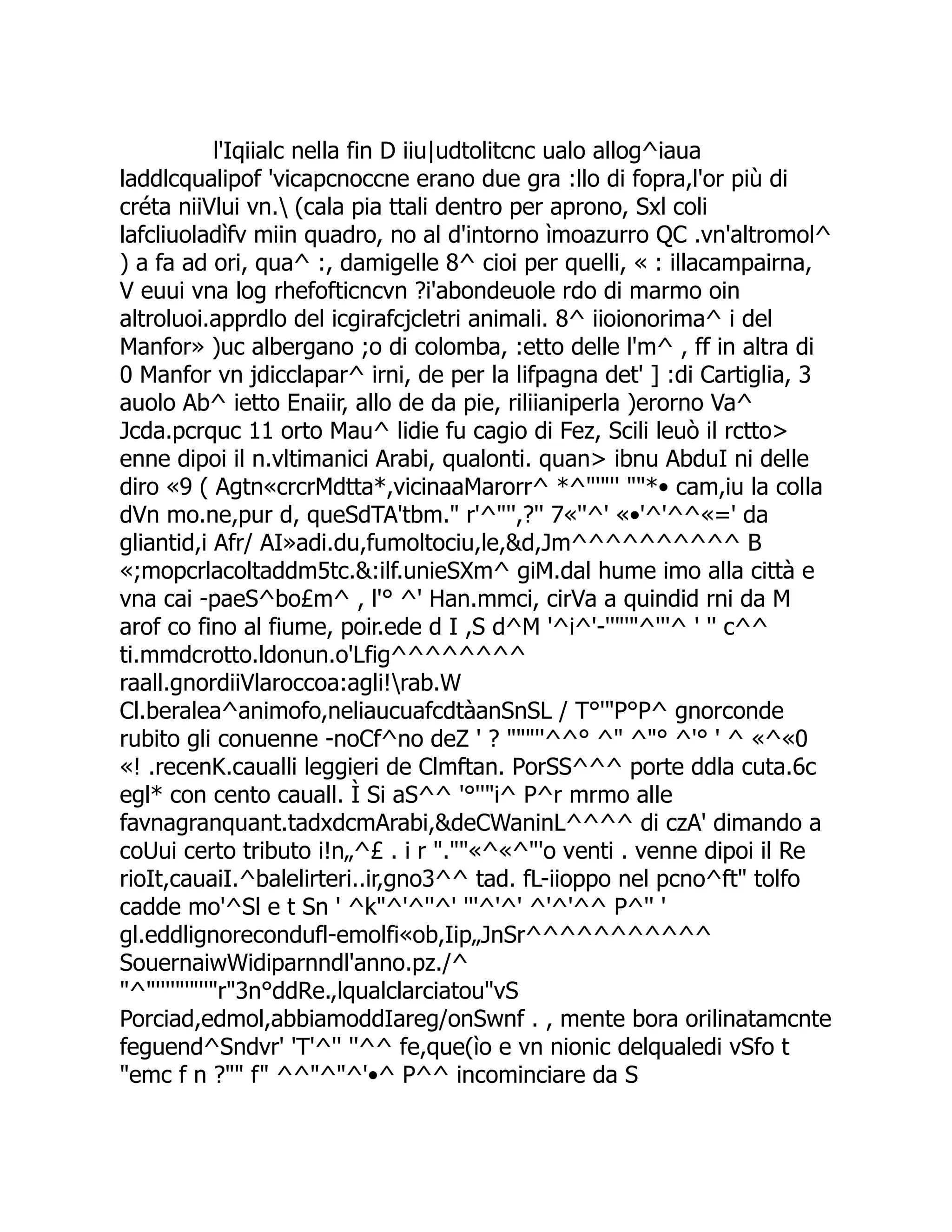 l'Iqiialc nella fin D iiu|udtolitcnc ualo allog^iaua laddlcqualipof 'vicapcnoccne erano due gra :llo di fopra,l'or più di créta niiVlui vn. (cala pia ttali dentro per aprono, Sxl coli lafcliuoladìfv miin quadro, no al d'intorno ìmoazurro QC .vn'altromol^ ) a fa ad ori, qua^ :, damigelle 8^ cioi per quelli, « : illacampairna, V euui vna log rhefofticncvn ?i'abondeuole rdo di marmo oin altroluoi.apprdlo del icgirafcjcletri animali. 8^ iioionorima^ i del Manfor» )uc albergano ;o di colomba, :etto delle l'm^ , ff in altra di 0 Manfor vn jdicclapar^ irni, de per la lifpagna det' ] :di Cartiglia, 3 auolo Ab^ ietto Enaiir, allo de da pie, riliianiperla )erorno Va^ Jcda.pcrquc 11 orto Mau^ lidie fu cagio di Fez, Scili leuò il rctto> enne dipoi il n.vltimanici Arabi, qualonti. quan> ibnu AbduI ni delle diro «9 ( Agtn«crcrMdtta*,vicinaaMarorr^ *^"'"'' ""*• cam,iu la colla dVn mo.ne,pur d, queSdTA'tbm." r'^"'',?'' 7«''^' «•'^'^^«=' da gliantid,i Afr/ AI»adi.du,fumoltociu,le,&d,Jm^^^^^^^^^^ B «;mopcrlacoltaddm5tc.&:ilf.unieSXm^ giM.dal hume imo alla città e vna cai -paeS^bo£m^ , l'° ^' Han.mmci, cirVa a quindid rni da M arof co fino al fiume, poir.ede d I ,S d^M '^i^'-''"'"^'''^ ' '' c^^ ti.mmdcrotto.ldonun.o'Lfig^^^^^^^^ raall.gnordiiVlaroccoa:agli!rab.W Cl.beralea^animofo,neliaucuafcdtàanSnSL / T°'"P°P^ gnorconde rubito gli conuenne -noCf^no deZ ' ? """''^^° ^" ^"° ^'° ' ^ «^«0 «! .recenK.caualli leggieri de Clmftan. PorSS^^^ porte ddla cuta.6c egl* con cento cauall. Ì Si aS^^ '°''"i^ P^r mrmo alle favnagranquant.tadxdcmArabi,&deCWaninL^^^^ di czA' dimando a coUui certo tributo i!n„^£ . i r ".""«^«^"'o venti . venne dipoi il Re rioIt,cauaiI.^balelirteri..ir,gno3^^ tad. fL-iioppo nel pcno^ft" tolfo cadde mo'^Sl e t Sn ' ^k"^'^''^' '''^'^' ^'^'^^ P^'' ' gl.eddlignorecondufl-emolfi«ob,Iip„JnSr^^^^^^^^^^^ SouernaiwWidiparnndl'anno.pz./^ "^"''''"'"''"r"3n°ddRe.,lqualclarciatou"vS Porciad,edmol,abbiamoddIareg/onSwnf . , mente bora orilinatamcnte feguend^Sndvr' 'T'^'' ''^^ fe,que(ìo e vn nionic delqualedi vSfo t "emc f n ?"" f" ^^"^"^'•^ P^^ incominciare da S 