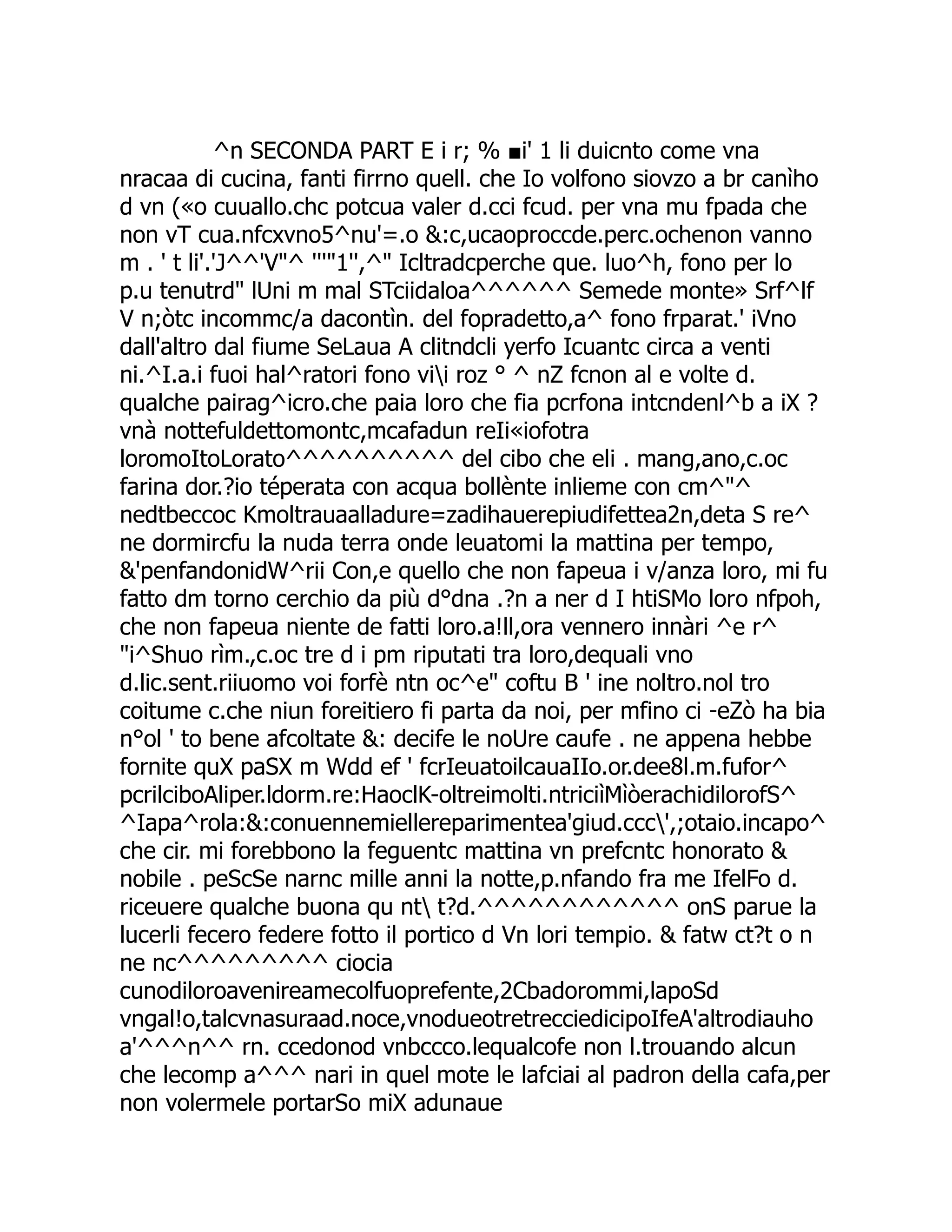 ^n SECONDA PART E i r; % ■i' 1 li duicnto come vna nracaa di cucina, fanti firrno quell. che Io volfono siovzo a br canìho d vn («o cuuallo.chc potcua valer d.cci fcud. per vna mu fpada che non vT cua.nfcxvno5^nu'=.o &:c,ucaoproccde.perc.ochenon vanno m . ' t li'.'J^^'V"^ '''"1'',^" Icltradcperche que. luo^h, fono per lo p.u tenutrd" lUni m mal STciidaloa^^^^^^ Semede monte» Srf^lf V n;òtc incommc/a dacontìn. del fopradetto,a^ fono frparat.' iVno dall'altro dal fiume SeLaua A clitndcli yerfo Icuantc circa a venti ni.^I.a.i fuoi hal^ratori fono vii roz ° ^ nZ fcnon al e volte d. qualche pairag^icro.che paia loro che fia pcrfona intcndenl^b a iX ? vnà nottefuldettomontc,mcafadun reIi«iofotra loromoItoLorato^^^^^^^^^^ del cibo che eli . mang,ano,c.oc farina dor.?io téperata con acqua bollènte inlieme con cm^"^ nedtbeccoc Kmoltrauaalladure=zadihauerepiudifettea2n,deta S re^ ne dormircfu la nuda terra onde leuatomi la mattina per tempo, &'penfandonidW^rii Con,e quello che non fapeua i v/anza loro, mi fu fatto dm torno cerchio da più d°dna .?n a ner d I htiSMo loro nfpoh, che non fapeua niente de fatti loro.a!ll,ora vennero innàri ^e r^ "i^Shuo rìm.,c.oc tre d i pm riputati tra loro,dequali vno d.lic.sent.riiuomo voi forfè ntn oc^e" coftu B ' ine noltro.nol tro coitume c.che niun foreitiero fi parta da noi, per mfino ci -eZò ha bia n°ol ' to bene afcoltate &: decife le noUre caufe . ne appena hebbe fornite quX paSX m Wdd ef ' fcrIeuatoilcauaIIo.or.dee8l.m.fufor^ pcrilciboAliper.ldorm.re:HaoclK-oltreimolti.ntriciìMìòerachidilorofS^ ^Iapa^rola:&:conuennemiellereparimentea'giud.ccc',;otaio.incapo^ che cir. mi forebbono la feguentc mattina vn prefcntc honorato & nobile . peScSe narnc mille anni la notte,p.nfando fra me IfelFo d. riceuere qualche buona qu nt t?d.^^^^^^^^^^^^ onS parue la lucerli fecero federe fotto il portico d Vn lori tempio. & fatw ct?t o n ne nc^^^^^^^^^ ciocia cunodiloroavenireamecolfuoprefente,2Cbadorommi,lapoSd vngal!o,talcvnasuraad.noce,vnodueotretrecciedicipoIfeA'altrodiauho a'^^^n^^ rn. ccedonod vnbccco.lequalcofe non l.trouando alcun che lecomp a^^^ nari in quel mote le lafciai al padron della cafa,per non volermele portarSo miX adunaue 