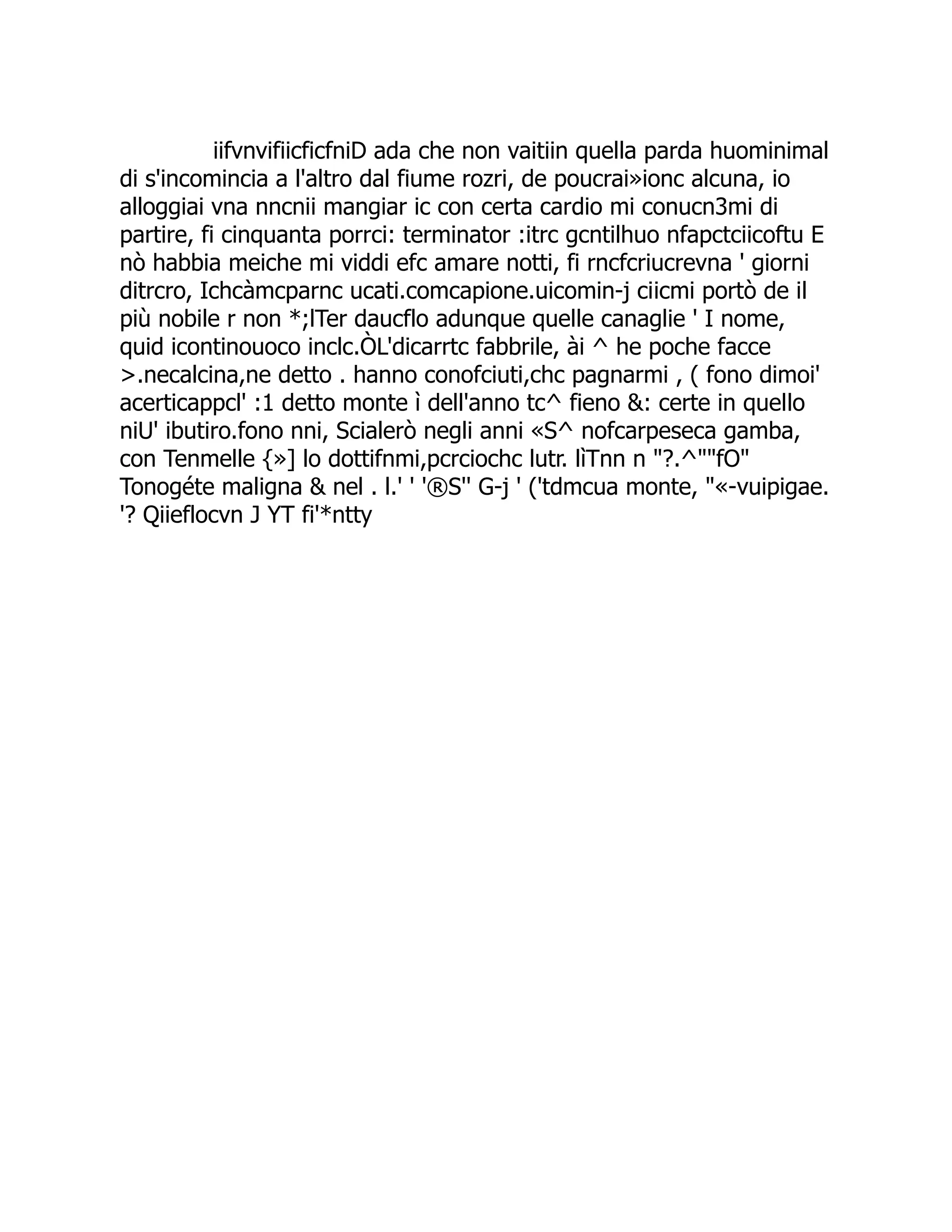 iifvnvifiicficfniD ada che non vaitiin quella parda huominimal di s'incomincia a l'altro dal fiume rozri, de poucrai»ionc alcuna, io alloggiai vna nncnii mangiar ic con certa cardio mi conucn3mi di partire, fi cinquanta porrci: terminator :itrc gcntilhuo nfapctciicoftu E nò habbia meiche mi viddi efc amare notti, fi rncfcriucrevna ' giorni ditrcro, Ichcàmcparnc ucati.comcapione.uicomin-j ciicmi portò de il più nobile r non *;lTer daucflo adunque quelle canaglie ' I nome, quid icontinouoco inclc.ÒL'dicarrtc fabbrile, ài ^ he poche facce >.necalcina,ne detto . hanno conofciuti,chc pagnarmi , ( fono dimoi' acerticappcl' :1 detto monte ì dell'anno tc^ fieno &: certe in quello niU' ibutiro.fono nni, Scialerò negli anni «S^ nofcarpeseca gamba, con Tenmelle {»] lo dottifnmi,pcrciochc lutr. lìTnn n "?.^""fO" Tonogéte maligna & nel . l.' ' '®S'' G-j ' ('tdmcua monte, "«-vuipigae. '? Qiieflocvn J YT fi'*ntty 