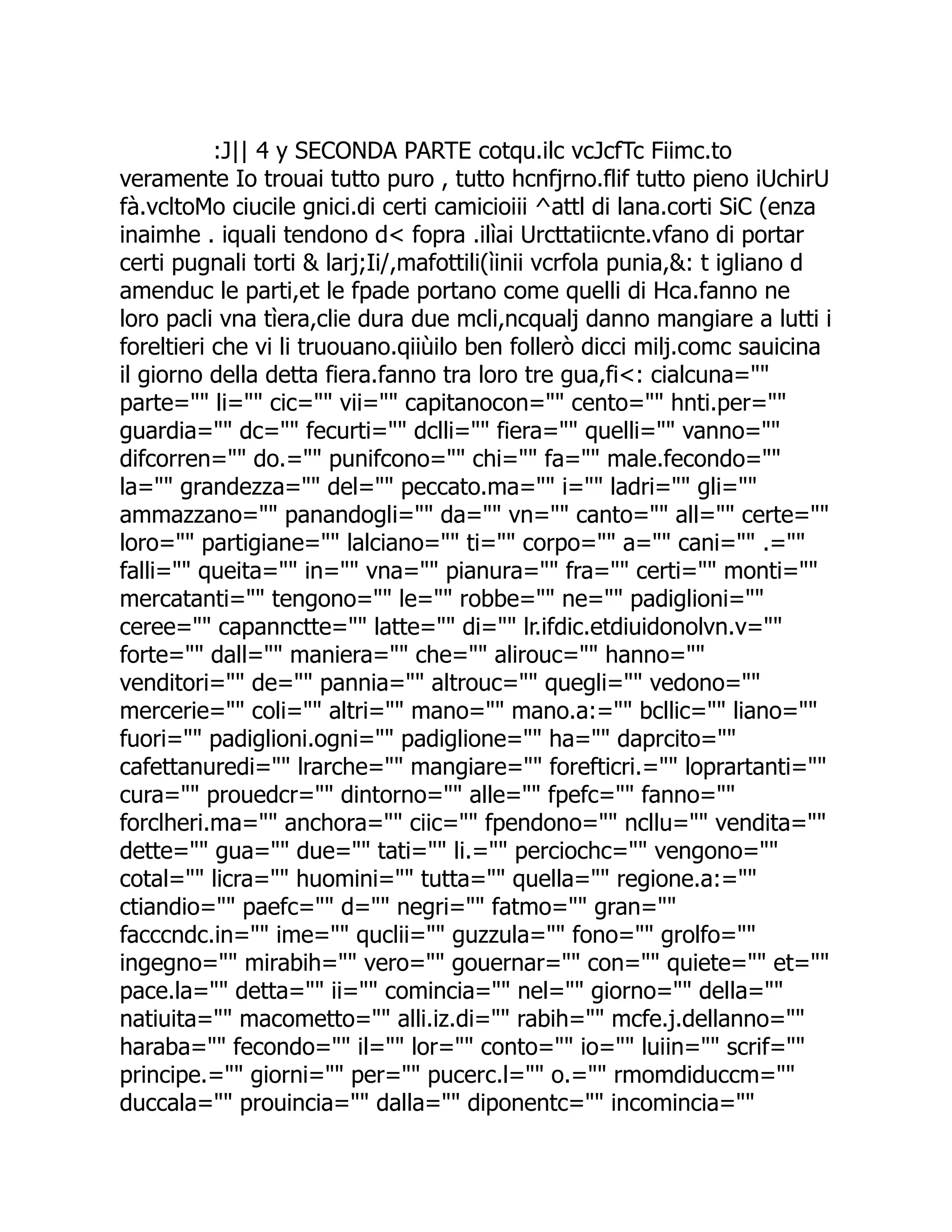 :J|| 4 y SECONDA PARTE cotqu.ilc vcJcfTc Fiimc.to veramente Io trouai tutto puro , tutto hcnfjrno.flif tutto pieno iUchirU fà.vcltoMo ciucile gnici.di certi camicioiii ^attl di lana.corti SiC (enza inaimhe . iquali tendono d< fopra .ilìai Urcttatiicnte.vfano di portar certi pugnali torti & larj;Ii/,mafottili(ìinii vcrfola punia,&: t igliano d amenduc le parti,et le fpade portano come quelli di Hca.fanno ne loro pacli vna tìera,clie dura due mcli,ncqualj danno mangiare a lutti i foreltieri che vi li truouano.qiiùilo ben follerò dicci milj.comc sauicina il giorno della detta fiera.fanno tra loro tre gua,fi<: cialcuna="" parte="" li="" cic="" vii="" capitanocon="" cento="" hnti.per="" guardia="" dc="" fecurti="" dclli="" fiera="" quelli="" vanno="" difcorren="" do.="" punifcono="" chi="" fa="" male.fecondo="" la="" grandezza="" del="" peccato.ma="" i="" ladri="" gli="" ammazzano="" panandogli="" da="" vn="" canto="" all="" certe="" loro="" partigiane="" lalciano="" ti="" corpo="" a="" cani="" .="" falli="" queita="" in="" vna="" pianura="" fra="" certi="" monti="" mercatanti="" tengono="" le="" robbe="" ne="" padiglioni="" ceree="" capannctte="" latte="" di="" lr.ifdic.etdiuidonolvn.v="" forte="" dall="" maniera="" che="" alirouc="" hanno="" venditori="" de="" pannia="" altrouc="" quegli="" vedono="" mercerie="" coli="" altri="" mano="" mano.a:="" bcllic="" liano="" fuori="" padiglioni.ogni="" padiglione="" ha="" daprcito="" cafettanuredi="" lrarche="" mangiare="" forefticri.="" loprartanti="" cura="" prouedcr="" dintorno="" alle="" fpefc="" fanno="" forclheri.ma="" anchora="" ciic="" fpendono="" ncllu="" vendita="" dette="" gua="" due="" tati="" li.="" perciochc="" vengono="" cotal="" licra="" huomini="" tutta="" quella="" regione.a:="" ctiandio="" paefc="" d="" negri="" fatmo="" gran="" facccndc.in="" ime="" quclii="" guzzula="" fono="" grolfo="" ingegno="" mirabih="" vero="" gouernar="" con="" quiete="" et="" pace.la="" detta="" ii="" comincia="" nel="" giorno="" della="" natiuita="" macometto="" alli.iz.di="" rabih="" mcfe.j.dellanno="" haraba="" fecondo="" il="" lor="" conto="" io="" luiin="" scrif="" principe.="" giorni="" per="" pucerc.l="" o.="" rmomdiduccm="" duccala="" prouincia="" dalla="" diponentc="" incomincia="" 