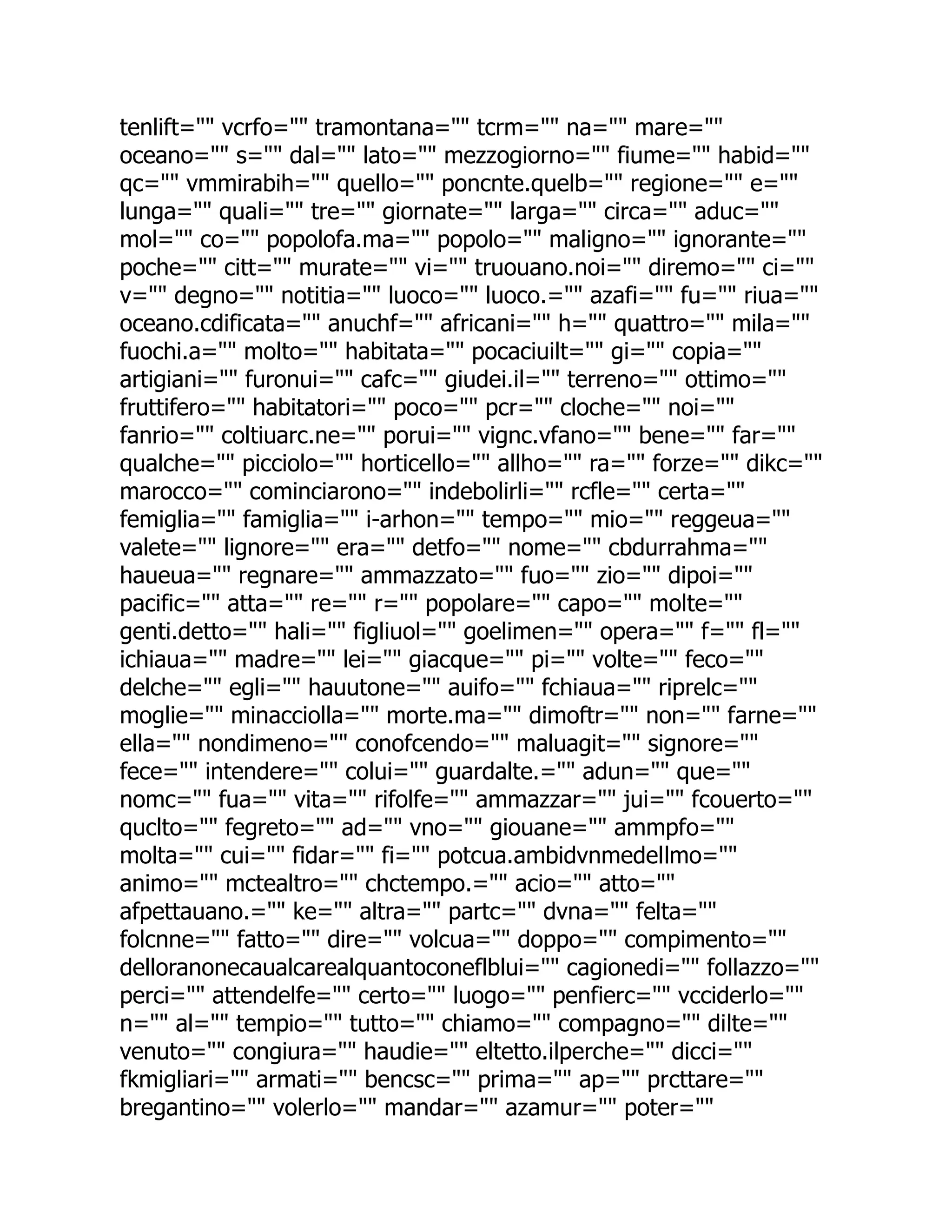 tenlift="" vcrfo="" tramontana="" tcrm="" na="" mare="" oceano="" s="" dal="" lato="" mezzogiorno="" fiume="" habid="" qc="" vmmirabih="" quello="" poncnte.quelb="" regione="" e="" lunga="" quali="" tre="" giornate="" larga="" circa="" aduc="" mol="" co="" popolofa.ma="" popolo="" maligno="" ignorante="" poche="" citt="" murate="" vi="" truouano.noi="" diremo="" ci="" v="" degno="" notitia="" luoco="" luoco.="" azafi="" fu="" riua="" oceano.cdificata="" anuchf="" africani="" h="" quattro="" mila="" fuochi.a="" molto="" habitata="" pocaciuilt="" gi="" copia="" artigiani="" furonui="" cafc="" giudei.il="" terreno="" ottimo="" fruttifero="" habitatori="" poco="" pcr="" cloche="" noi="" fanrio="" coltiuarc.ne="" porui="" vignc.vfano="" bene="" far="" qualche="" picciolo="" horticello="" allho="" ra="" forze="" dikc="" marocco="" cominciarono="" indebolirli="" rcfle="" certa="" femiglia="" famiglia="" i-arhon="" tempo="" mio="" reggeua="" valete="" lignore="" era="" detfo="" nome="" cbdurrahma="" haueua="" regnare="" ammazzato="" fuo="" zio="" dipoi="" pacific="" atta="" re="" r="" popolare="" capo="" molte="" genti.detto="" hali="" figliuol="" goelimen="" opera="" f="" fl="" ichiaua="" madre="" lei="" giacque="" pi="" volte="" feco="" delche="" egli="" hauutone="" auifo="" fchiaua="" riprelc="" moglie="" minacciolla="" morte.ma="" dimoftr="" non="" farne="" ella="" nondimeno="" conofcendo="" maluagit="" signore="" fece="" intendere="" colui="" guardalte.="" adun="" que="" nomc="" fua="" vita="" rifolfe="" ammazzar="" jui="" fcouerto="" quclto="" fegreto="" ad="" vno="" giouane="" ammpfo="" molta="" cui="" fidar="" fi="" potcua.ambidvnmedellmo="" animo="" mctealtro="" chctempo.="" acio="" atto="" afpettauano.="" ke="" altra="" partc="" dvna="" felta="" folcnne="" fatto="" dire="" volcua="" doppo="" compimento="" delloranonecaualcarealquantoconeflblui="" cagionedi="" follazzo="" perci="" attendelfe="" certo="" luogo="" penfierc="" vcciderlo="" n="" al="" tempio="" tutto="" chiamo="" compagno="" dilte="" venuto="" congiura="" haudie="" eltetto.ilperche="" dicci="" fkmigliari="" armati="" bencsc="" prima="" ap="" prcttare="" bregantino="" volerlo="" mandar="" azamur="" poter="" 