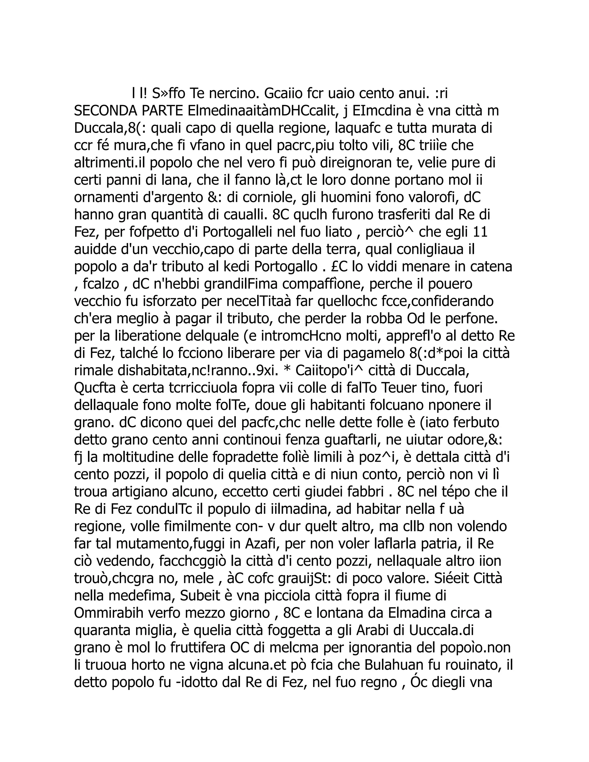 l l! S»ffo Te nercino. Gcaiio fcr uaio cento anui. :ri SECONDA PARTE ElmedinaaitàmDHCcalit, j EImcdina è vna città m Duccala,8(: quali capo di quella regione, laquafc e tutta murata di ccr fé mura,che fi vfano in quel pacrc,piu tolto vili, 8C triiìe che altrimenti.il popolo che nel vero fi può direignoran te, velie pure di certi panni di lana, che il fanno là,ct le loro donne portano mol ii ornamenti d'argento &: di corniole, gli huomini fono valorofi, dC hanno gran quantità di caualli. 8C quclh furono trasferiti dal Re di Fez, per fofpetto d'i Portogalleli nel fuo liato , perciò^ che egli 11 auidde d'un vecchio,capo di parte della terra, qual conligliaua il popolo a da'r tributo al kedi Portogallo . £C lo viddi menare in catena , fcalzo , dC n'hebbi grandilFima compaffìone, perche il pouero vecchio fu isforzato per necelTitaà far quellochc fcce,confiderando ch'era meglio à pagar il tributo, che perder la robba Od le perfone. per la liberatione delquale (e intromcHcno molti, apprefl'o al detto Re di Fez, talché lo fcciono liberare per via di pagamelo 8(:d*poi la città rimale dishabitata,nc!ranno..9xi. * Caiitopo'i^ città di Duccala, Qucfta è certa tcrricciuola fopra vii colle di falTo Teuer tino, fuori dellaquale fono molte folTe, doue gli habitanti folcuano nponere il grano. dC dicono quei del pacfc,chc nelle dette folle è (iato ferbuto detto grano cento anni continoui fenza guaftarli, ne uiutar odore,&: fj la moltitudine delle fopradette folìè limili à poz^i, è dettala città d'i cento pozzi, il popolo di quelia città e di niun conto, perciò non vi lì troua artigiano alcuno, eccetto certi giudei fabbri . 8C nel tépo che il Re di Fez condulTc il populo di iilmadina, ad habitar nella f uà regione, volle fimilmente con- v dur quelt altro, ma cllb non volendo far tal mutamento,fuggi in Azafi, per non voler laflarla patria, il Re ciò vedendo, facchcggiò la città d'i cento pozzi, nellaquale altro iion trouò,chcgra no, mele , àC cofc grauijSt: di poco valore. Siéeit Città nella medefima, Subeit è vna picciola città fopra il fiume di Ommirabih verfo mezzo giorno , 8C e lontana da Elmadina circa a quaranta miglia, è quelia città foggetta a gli Arabi di Uuccala.di grano è mol lo fruttifera OC di melcma per ignorantia del popoìo.non li truoua horto ne vigna alcuna.et pò fcia che Bulahuan fu rouinato, il detto popolo fu -idotto dal Re di Fez, nel fuo regno , Óc diegli vna 