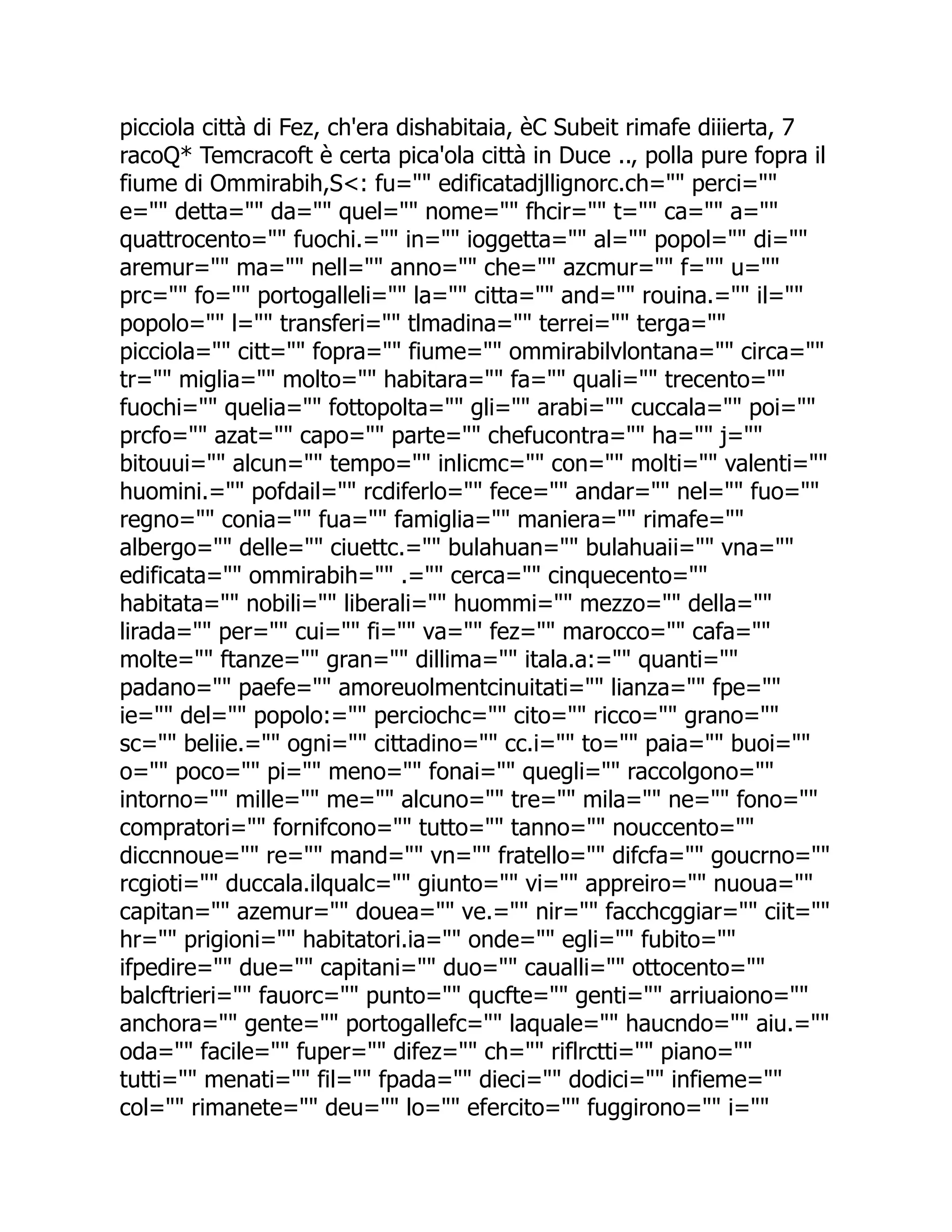 picciola città di Fez, ch'era dishabitaia, èC Subeit rimafe diiierta, 7 racoQ* Temcracoft è certa pica'ola città in Duce .., polla pure fopra il fiume di Ommirabih,S<: fu="" edificatadjllignorc.ch="" perci="" e="" detta="" da="" quel="" nome="" fhcir="" t="" ca="" a="" quattrocento="" fuochi.="" in="" ioggetta="" al="" popol="" di="" aremur="" ma="" nell="" anno="" che="" azcmur="" f="" u="" prc="" fo="" portogalleli="" la="" citta="" and="" rouina.="" il="" popolo="" l="" transferi="" tlmadina="" terrei="" terga="" picciola="" citt="" fopra="" fiume="" ommirabilvlontana="" circa="" tr="" miglia="" molto="" habitara="" fa="" quali="" trecento="" fuochi="" quelia="" fottopolta="" gli="" arabi="" cuccala="" poi="" prcfo="" azat="" capo="" parte="" chefucontra="" ha="" j="" bitouui="" alcun="" tempo="" inlicmc="" con="" molti="" valenti="" huomini.="" pofdail="" rcdiferlo="" fece="" andar="" nel="" fuo="" regno="" conia="" fua="" famiglia="" maniera="" rimafe="" albergo="" delle="" ciuettc.="" bulahuan="" bulahuaii="" vna="" edificata="" ommirabih="" .="" cerca="" cinquecento="" habitata="" nobili="" liberali="" huommi="" mezzo="" della="" lirada="" per="" cui="" fi="" va="" fez="" marocco="" cafa="" molte="" ftanze="" gran="" dillima="" itala.a:="" quanti="" padano="" paefe="" amoreuolmentcinuitati="" lianza="" fpe="" ie="" del="" popolo:="" perciochc="" cito="" ricco="" grano="" sc="" beliie.="" ogni="" cittadino="" cc.i="" to="" paia="" buoi="" o="" poco="" pi="" meno="" fonai="" quegli="" raccolgono="" intorno="" mille="" me="" alcuno="" tre="" mila="" ne="" fono="" compratori="" fornifcono="" tutto="" tanno="" nouccento="" diccnnoue="" re="" mand="" vn="" fratello="" difcfa="" goucrno="" rcgioti="" duccala.ilqualc="" giunto="" vi="" appreiro="" nuoua="" capitan="" azemur="" douea="" ve.="" nir="" facchcggiar="" ciit="" hr="" prigioni="" habitatori.ia="" onde="" egli="" fubito="" ifpedire="" due="" capitani="" duo="" caualli="" ottocento="" balcftrieri="" fauorc="" punto="" qucfte="" genti="" arriuaiono="" anchora="" gente="" portogallefc="" laquale="" haucndo="" aiu.="" oda="" facile="" fuper="" difez="" ch="" riflrctti="" piano="" tutti="" menati="" fil="" fpada="" dieci="" dodici="" infieme="" col="" rimanete="" deu="" lo="" efercito="" fuggirono="" i="" 
