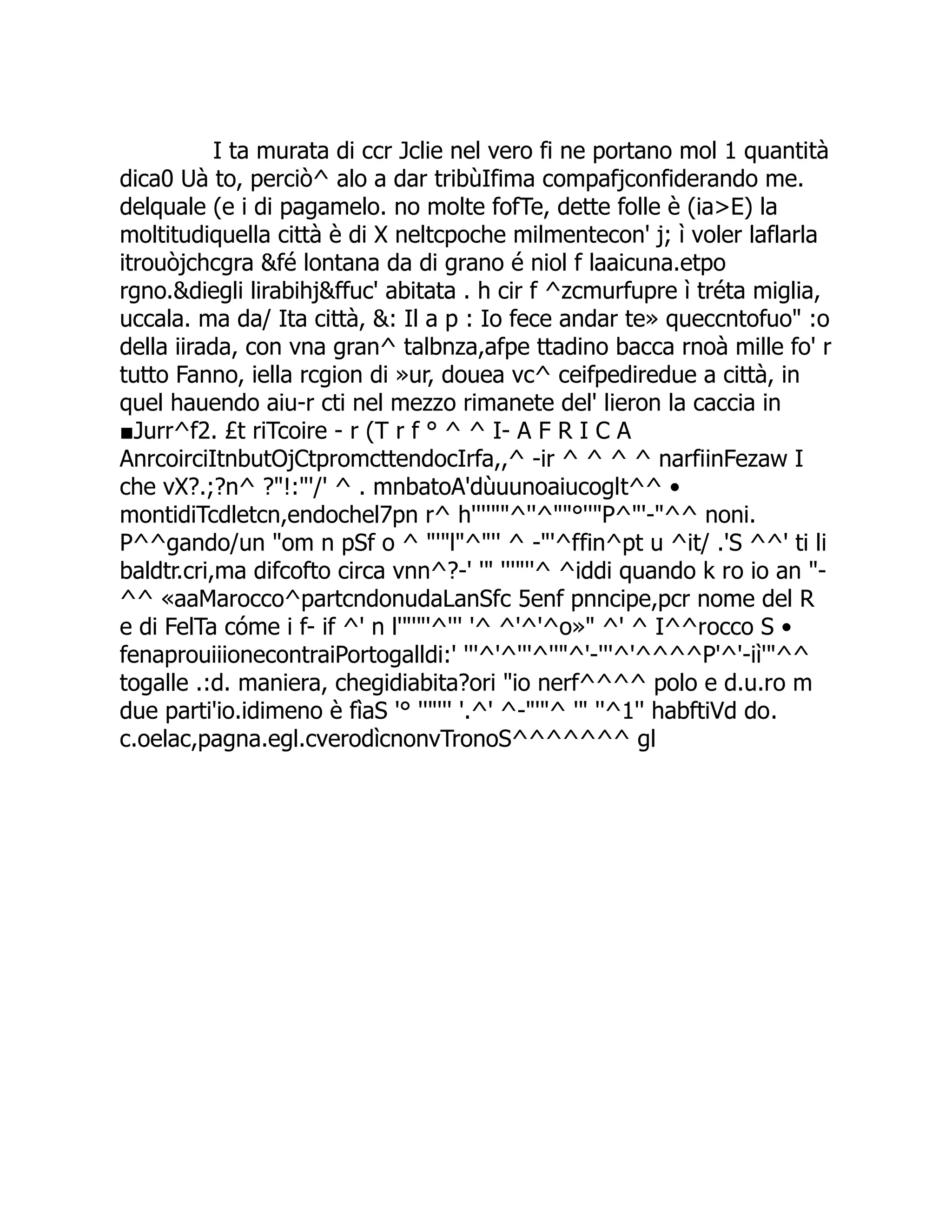 I ta murata di ccr Jclie nel vero fi ne portano mol 1 quantità dica0 Uà to, perciò^ alo a dar tribùIfima compafjconfiderando me. delquale (e i di pagamelo. no molte fofTe, dette folle è (ia>E) la moltitudiquella città è di X neltcpoche milmentecon' j; ì voler laflarla itrouòjchcgra &fé lontana da di grano é niol f laaicuna.etpo rgno.&diegli lirabihj&ffuc' abitata . h cir f ^zcmurfupre ì tréta miglia, uccala. ma da/ Ita città, &: Il a p : Io fece andar te» queccntofuo" :o della iirada, con vna gran^ talbnza,afpe ttadino bacca rnoà mille fo' r tutto Fanno, iella rcgion di »ur, douea vc^ ceifpediredue a città, in quel hauendo aiu-r cti nel mezzo rimanete del' lieron la caccia in ■Jurr^f2. £t riTcoire - r (T r f ° ^ ^ I- A F R I C A AnrcoirciItnbutOjCtpromcttendocIrfa,,^ -ir ^ ^ ^ ^ narfiinFezaw I che vX?.;?n^ ?"!:"'/' ^ . mnbatoA'dùuunoaiucoglt^^ • montidiTcdletcn,endochel7pn r^ h''''""^''^""°''"P^"'-"^^ noni. P^^gando/un "om n pSf o ^ "'"l"^"'' ^ -"'^ffin^pt u ^it/ .'S ^^' ti li baldtr.cri,ma difcofto circa vnn^?-' '" '''"''^ ^iddi quando k ro io an "- ^^ «aaMarocco^partcndonudaLanSfc 5enf pnncipe,pcr nome del R e di FelTa cóme i f- if ^' n l'"'"'^''' '^ ^'^'^o»" ^' ^ I^^rocco S • fenaprouiiionecontraiPortogalldi:' '''^'^'''^''"^'-'''^'^^^^P'^'-iì'"^^ togalle .:d. maniera, chegidiabita?ori "io nerf^^^^ polo e d.u.ro m due parti'io.idimeno è fìaS '° ''"''' '.^' ^-"'"^ '" ''^1'' habftiVd do. c.oelac,pagna.egl.cverodìcnonvTronoS^^^^^^^ gl 