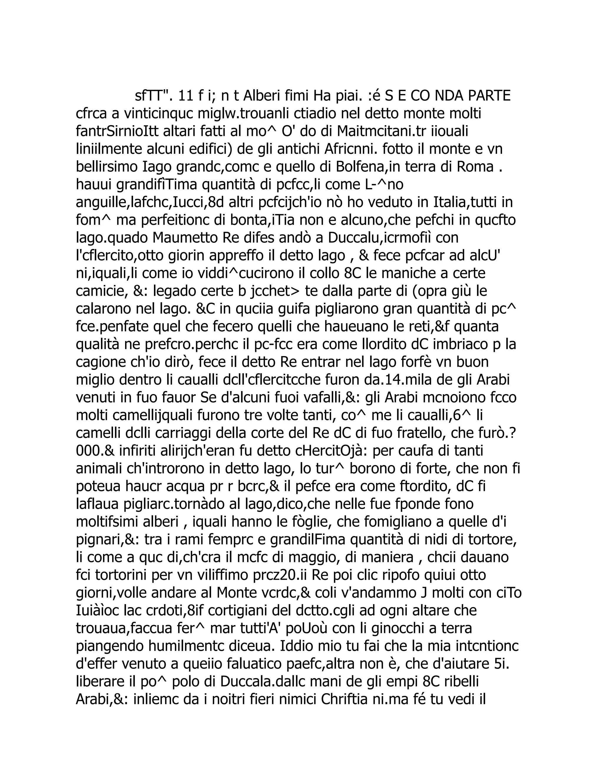 sfTT". 11 f i; n t Alberi fimi Ha piai. :é S E CO NDA PARTE cfrca a vinticinquc miglw.trouanli ctiadio nel detto monte molti fantrSirnioItt altari fatti al mo^ O' do di Maitmcitani.tr iiouali liniilmente alcuni edifici) de gli antichi Africnni. fotto il monte e vn bellirsimo Iago grandc,comc e quello di Bolfena,in terra di Roma . hauui grandifìTima quantità di pcfcc,li come L-^no anguille,lafchc,Iucci,8d altri pcfcijch'io nò ho veduto in Italia,tutti in fom^ ma perfeitionc di bonta,iTia non e alcuno,che pefchi in qucfto lago.quado Maumetto Re difes andò a Duccalu,icrmofiì con l'cflercito,otto giorin appreffo il detto lago , & fece pcfcar ad alcU' ni,iquali,li come io viddi^cucirono il collo 8C le maniche a certe camicie, &: legado certe b jcchet> te dalla parte di (opra giù le calarono nel lago. &C in quciia guifa pigliarono gran quantità di pc^ fce.penfate quel che fecero quelli che haueuano le reti,&f quanta qualità ne prefcro.perchc il pc-fcc era come llordito dC imbriaco p la cagione ch'io dirò, fece il detto Re entrar nel lago forfè vn buon miglio dentro li caualli dcll'cflercitcche furon da.14.mila de gli Arabi venuti in fuo fauor Se d'alcuni fuoi vafalli,&: gli Arabi mcnoiono fcco molti camellijquali furono tre volte tanti, co^ me li caualli,6^ li camelli dclli carriaggi della corte del Re dC di fuo fratello, che furò.? 000.& infiriti alirijch'eran fu detto cHercitOjà: per caufa di tanti animali ch'introrono in detto lago, lo tur^ borono di forte, che non fi poteua haucr acqua pr r bcrc,& il pefce era come ftordito, dC fi laflaua pigliarc.tornàdo al lago,dico,che nelle fue fponde fono moltifsimi alberi , iquali hanno le fòglie, che fomigliano a quelle d'i pignari,&: tra i rami femprc e grandilFima quantità di nidi di tortore, li come a quc di,ch'cra il mcfc di maggio, di maniera , chcii dauano fci tortorini per vn viliffimo prcz20.ii Re poi clic ripofo quiui otto giorni,volle andare al Monte vcrdc,& coli v'andammo J molti con ciTo Iuiàìoc lac crdoti,8if cortigiani del dctto.cgli ad ogni altare che trouaua,faccua fer^ mar tutti'A' poUoù con li ginocchi a terra piangendo humilmentc diceua. Iddio mio tu fai che la mia intcntionc d'effer venuto a queiio faluatico paefc,altra non è, che d'aiutare 5i. liberare il po^ polo di Duccala.dallc mani de gli empi 8C ribelli Arabi,&: inliemc da i noitri fieri nimici Chriftia ni.ma fé tu vedi il 
