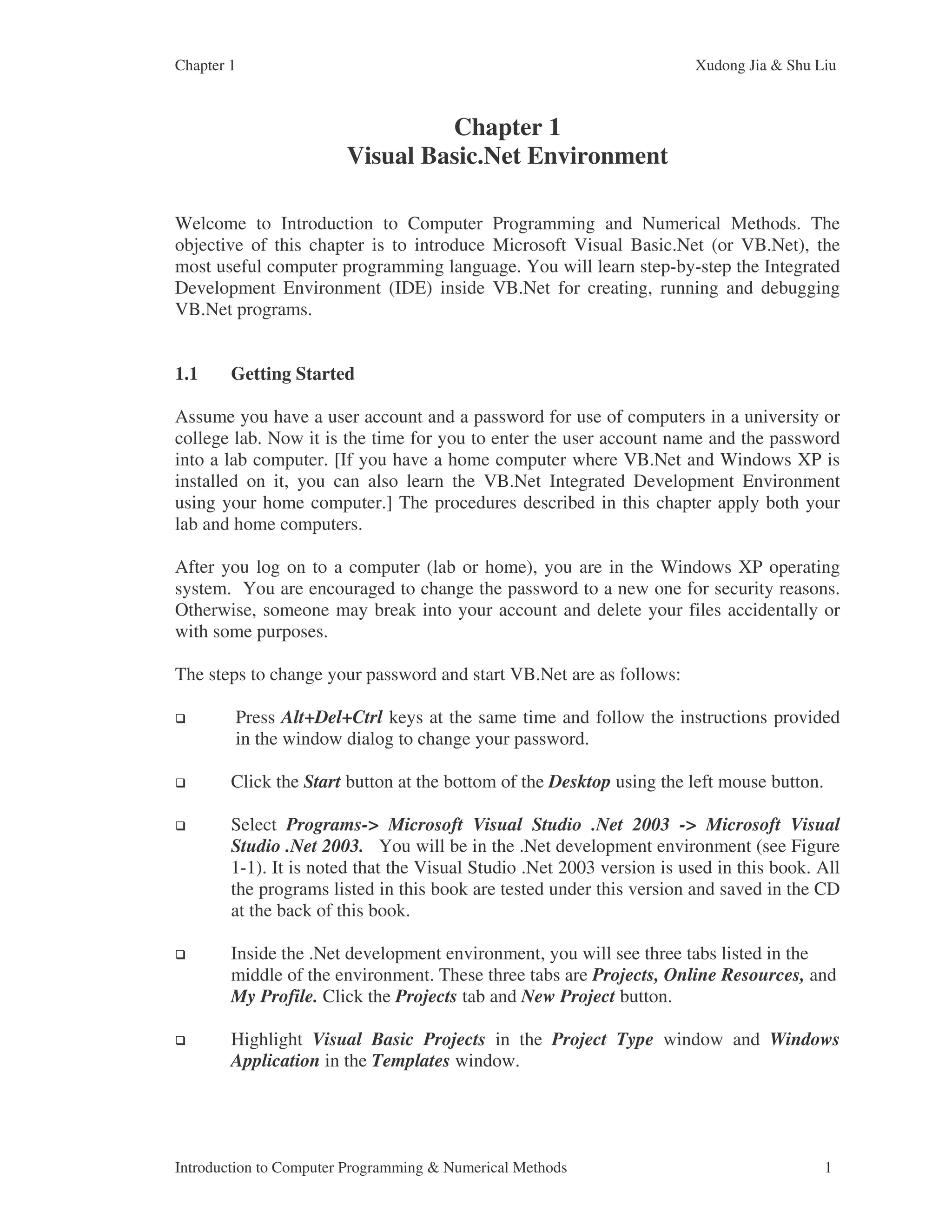 Chapter 1 Xudong Jia & Shu Liu Introduction to Computer Programming & Numerical Methods 1 Chapter 1 Visual Basic.Net Environment Welcome to Introduction to Computer Programming and Numerical Methods. The objective of this chapter is to introduce Microsoft Visual Basic.Net (or VB.Net), the most useful computer programming language. You will learn step-by-step the Integrated Development Environment (IDE) inside VB.Net for creating, running and debugging VB.Net programs. 1.1 Getting Started Assume you have a user account and a password for use of computers in a university or college lab. Now it is the time for you to enter the user account name and the password into a lab computer. [If you have a home computer where VB.Net and Windows XP is installed on it, you can also learn the VB.Net Integrated Development Environment using your home computer.] The procedures described in this chapter apply both your lab and home computers. After you log on to a computer (lab or home), you are in the Windows XP operating system. You are encouraged to change the password to a new one for security reasons. Otherwise, someone may break into your account and delete your files accidentally or with some purposes. The steps to change your password and start VB.Net are as follows: Press Alt+Del+Ctrl keys at the same time and follow the instructions provided in the window dialog to change your password. Click the Start button at the bottom of the Desktop using the left mouse button. Select Programs-> Microsoft Visual Studio .Net 2003 -> Microsoft Visual Studio .Net 2003. You will be in the .Net development environment (see Figure 1-1). It is noted that the Visual Studio .Net 2003 version is used in this book. All the programs listed in this book are tested under this version and saved in the CD at the back of this book. Inside the .Net development environment, you will see three tabs listed in the middle of the environment. These three tabs are Projects, Online Resources, and My Profile. Click the Projects tab and New Project button. Highlight Visual Basic Projects in the Project Type window and Windows Application in the Templates window. 