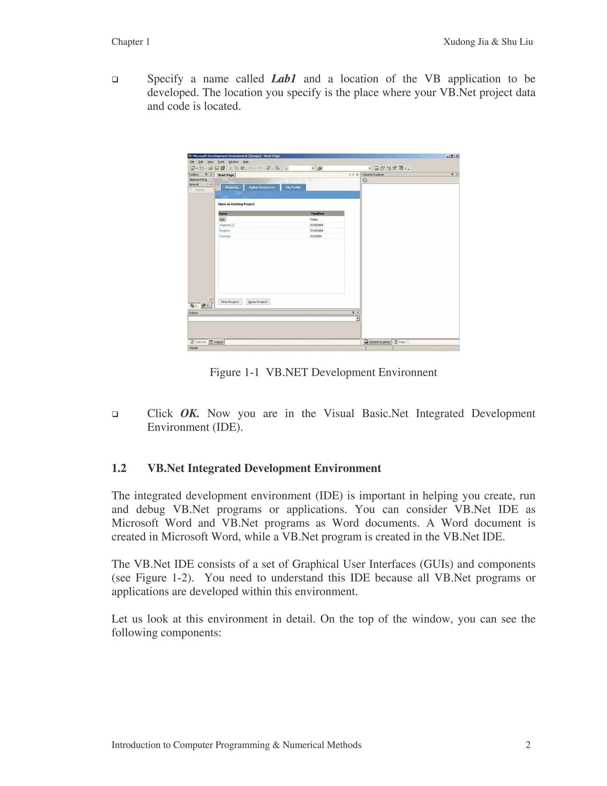 Chapter 1 Xudong Jia & Shu Liu Introduction to Computer Programming & Numerical Methods 2 Specify a name called Lab1 and a location of the VB application to be developed. The location you specify is the place where your VB.Net project data and code is located. Figure 1-1 VB.NET Development Environnent Click OK. Now you are in the Visual Basic.Net Integrated Development Environment (IDE). 1.2 VB.Net Integrated Development Environment The integrated development environment (IDE) is important in helping you create, run and debug VB.Net programs or applications. You can consider VB.Net IDE as Microsoft Word and VB.Net programs as Word documents. A Word document is created in Microsoft Word, while a VB.Net program is created in the VB.Net IDE. The VB.Net IDE consists of a set of Graphical User Interfaces (GUIs) and components (see Figure 1-2). You need to understand this IDE because all VB.Net programs or applications are developed within this environment. Let us look at this environment in detail. On the top of the window, you can see the following components: 