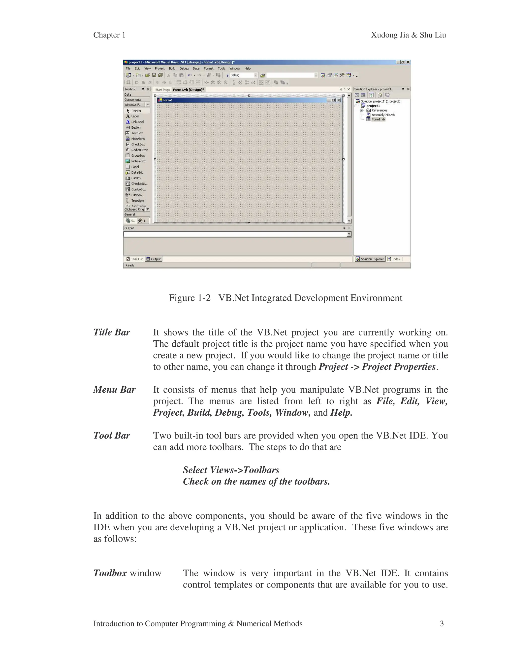 Chapter 1 Xudong Jia & Shu Liu Introduction to Computer Programming & Numerical Methods 3 Figure 1-2 VB.Net Integrated Development Environment Title Bar It shows the title of the VB.Net project you are currently working on. The default project title is the project name you have specified when you create a new project. If you would like to change the project name or title to other name, you can change it through Project -> Project Properties. Menu Bar It consists of menus that help you manipulate VB.Net programs in the project. The menus are listed from left to right as File, Edit, View, Project, Build, Debug, Tools, Window, and Help. Tool Bar Two built-in tool bars are provided when you open the VB.Net IDE. You can add more toolbars. The steps to do that are Select Views->Toolbars Check on the names of the toolbars. In addition to the above components, you should be aware of the five windows in the IDE when you are developing a VB.Net project or application. These five windows are as follows: Toolbox window The window is very important in the VB.Net IDE. It contains control templates or components that are available for you to use. 