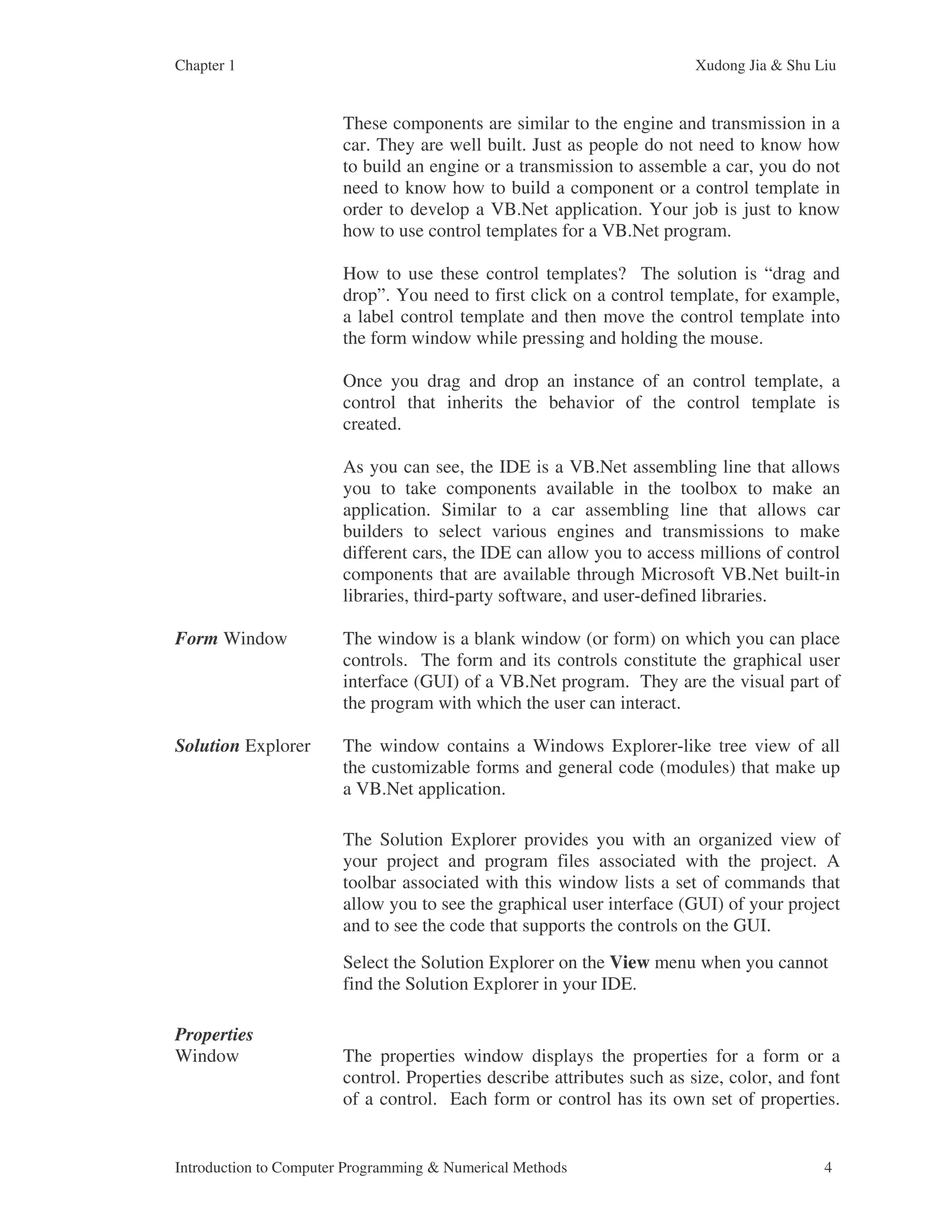Chapter 1 Xudong Jia & Shu Liu Introduction to Computer Programming & Numerical Methods 4 These components are similar to the engine and transmission in a car. They are well built. Just as people do not need to know how to build an engine or a transmission to assemble a car, you do not need to know how to build a component or a control template in order to develop a VB.Net application. Your job is just to know how to use control templates for a VB.Net program. How to use these control templates? The solution is “drag and drop”. You need to first click on a control template, for example, a label control template and then move the control template into the form window while pressing and holding the mouse. Once you drag and drop an instance of an control template, a control that inherits the behavior of the control template is created. As you can see, the IDE is a VB.Net assembling line that allows you to take components available in the toolbox to make an application. Similar to a car assembling line that allows car builders to select various engines and transmissions to make different cars, the IDE can allow you to access millions of control components that are available through Microsoft VB.Net built-in libraries, third-party software, and user-defined libraries. Form Window The window is a blank window (or form) on which you can place controls. The form and its controls constitute the graphical user interface (GUI) of a VB.Net program. They are the visual part of the program with which the user can interact. Solution Explorer The window contains a Windows Explorer-like tree view of all the customizable forms and general code (modules) that make up a VB.Net application. The Solution Explorer provides you with an organized view of your project and program files associated with the project. A toolbar associated with this window lists a set of commands that allow you to see the graphical user interface (GUI) of your project and to see the code that supports the controls on the GUI. Select the Solution Explorer on the View menu when you cannot find the Solution Explorer in your IDE. Properties Window The properties window displays the properties for a form or a control. Properties describe attributes such as size, color, and font of a control. Each form or control has its own set of properties. 