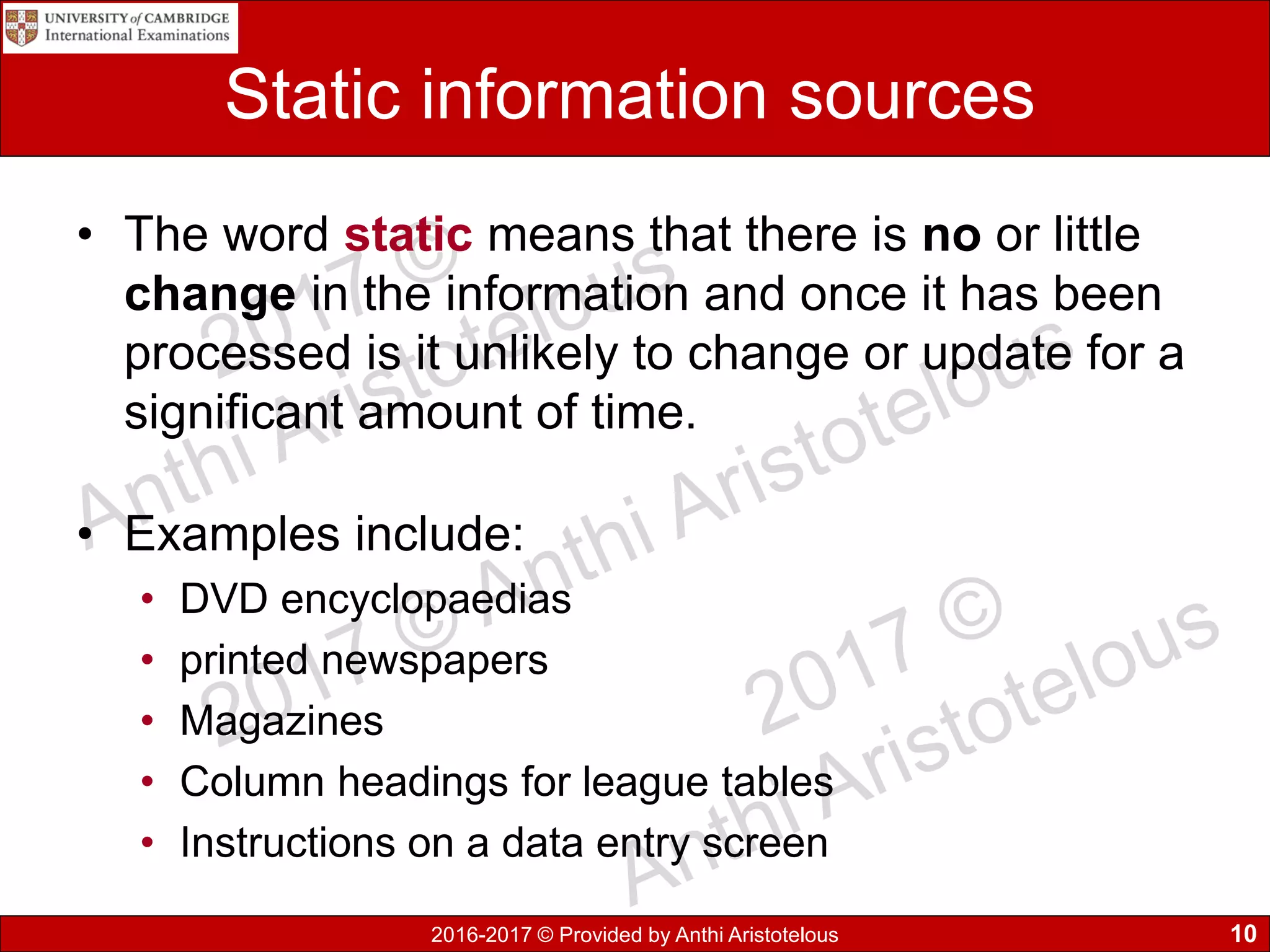 2016-2017 © Provided by Anthi Aristotelous
Static information sources
• The word static means that there is no or little
change in the information and once it has been
processed is it unlikely to change or update for a
significant amount of time.
• Examples include:
• DVD encyclopaedias
• printed newspapers
• Magazines
• Column headings for league tables
• Instructions on a data entry screen
10
 