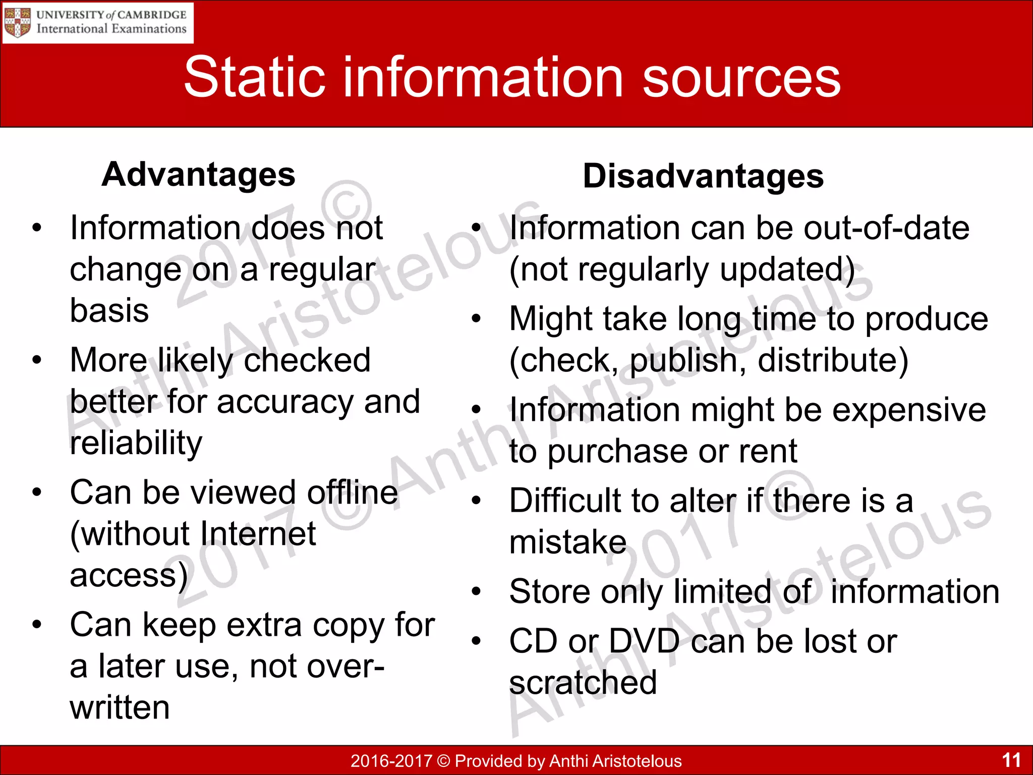 2016-2017 © Provided by Anthi Aristotelous
Static information sources
Advantages
• Information does not
change on a regular
basis
• More likely checked
better for accuracy and
reliability
• Can be viewed offline
(without Internet
access)
• Can keep extra copy for
a later use, not over-
written
Disadvantages
• Information can be out-of-date
(not regularly updated)
• Might take long time to produce
(check, publish, distribute)
• Information might be expensive
to purchase or rent
• Difficult to alter if there is a
mistake
• Store only limited of information
• CD or DVD can be lost or
scratched
11
 