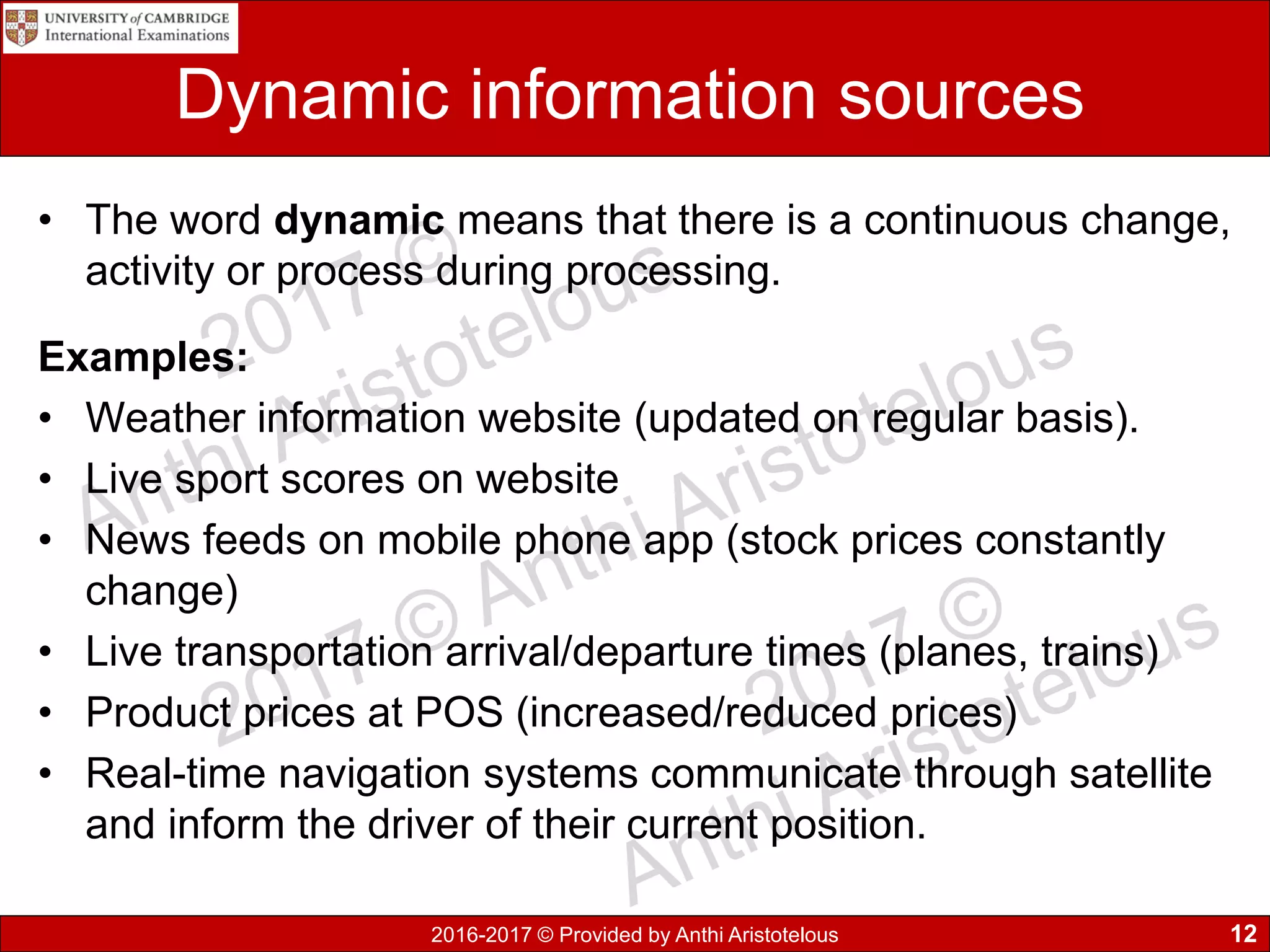 2016-2017 © Provided by Anthi Aristotelous
Dynamic information sources
• The word dynamic means that there is a continuous change,
activity or process during processing.
Examples:
• Weather information website (updated on regular basis).
• Live sport scores on website
• News feeds on mobile phone app (stock prices constantly
change)
• Live transportation arrival/departure times (planes, trains)
• Product prices at POS (increased/reduced prices)
• Real-time navigation systems communicate through satellite
and inform the driver of their current position.
12
 