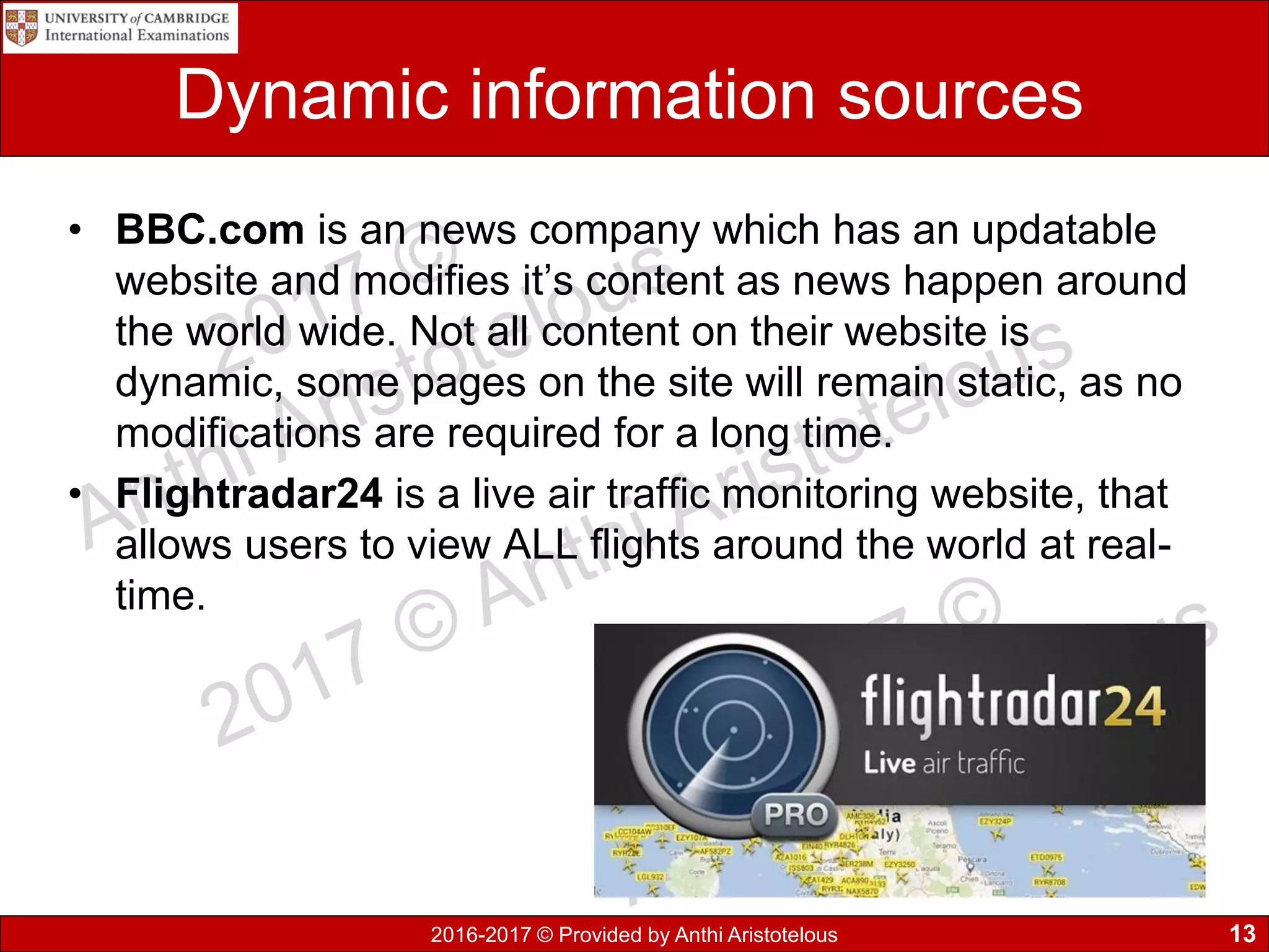 2016-2017 © Provided by Anthi Aristotelous
Dynamic information sources
• BBC.com is an news company which has an updatable
website and modifies it’s content as news happen around
the world wide. Not all content on their website is
dynamic, some pages on the site will remain static, as no
modifications are required for a long time.
• Flightradar24 is a live air traffic monitoring website, that
allows users to view ALL flights around the world at real-
time.
13
 