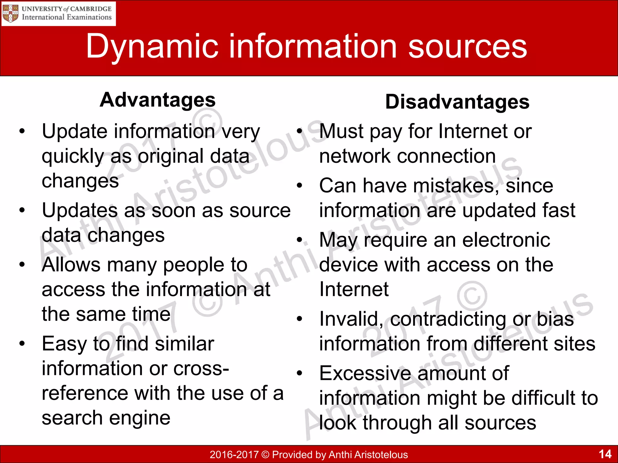 2016-2017 © Provided by Anthi Aristotelous
Dynamic information sources
Advantages
• Update information very
quickly as original data
changes
• Updates as soon as source
data changes
• Allows many people to
access the information at
the same time
• Easy to find similar
information or cross-
reference with the use of a
search engine
Disadvantages
• Must pay for Internet or
network connection
• Can have mistakes, since
information are updated fast
• May require an electronic
device with access on the
Internet
• Invalid, contradicting or bias
information from different sites
• Excessive amount of
information might be difficult to
look through all sources
14
 