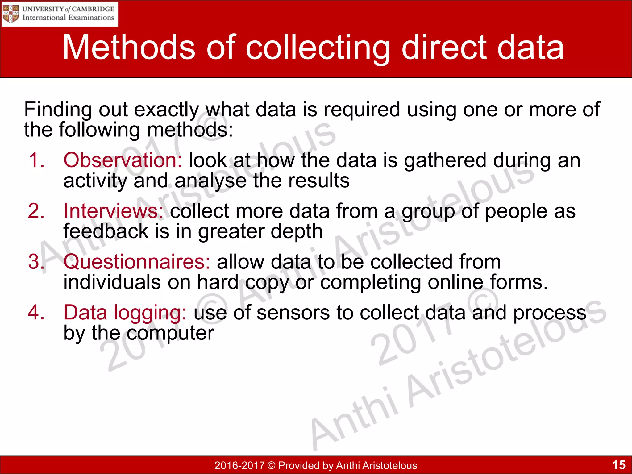 2016-2017 © Provided by Anthi Aristotelous
Methods of collecting direct data
Finding out exactly what data is required using one or more of
the following methods:
1. Observation: look at how the data is gathered during an
activity and analyse the results
2. Interviews: collect more data from a group of people as
feedback is in greater depth
3. Questionnaires: allow data to be collected from
individuals on hard copy or completing online forms.
4. Data logging: use of sensors to collect data and process
by the computer
15
 