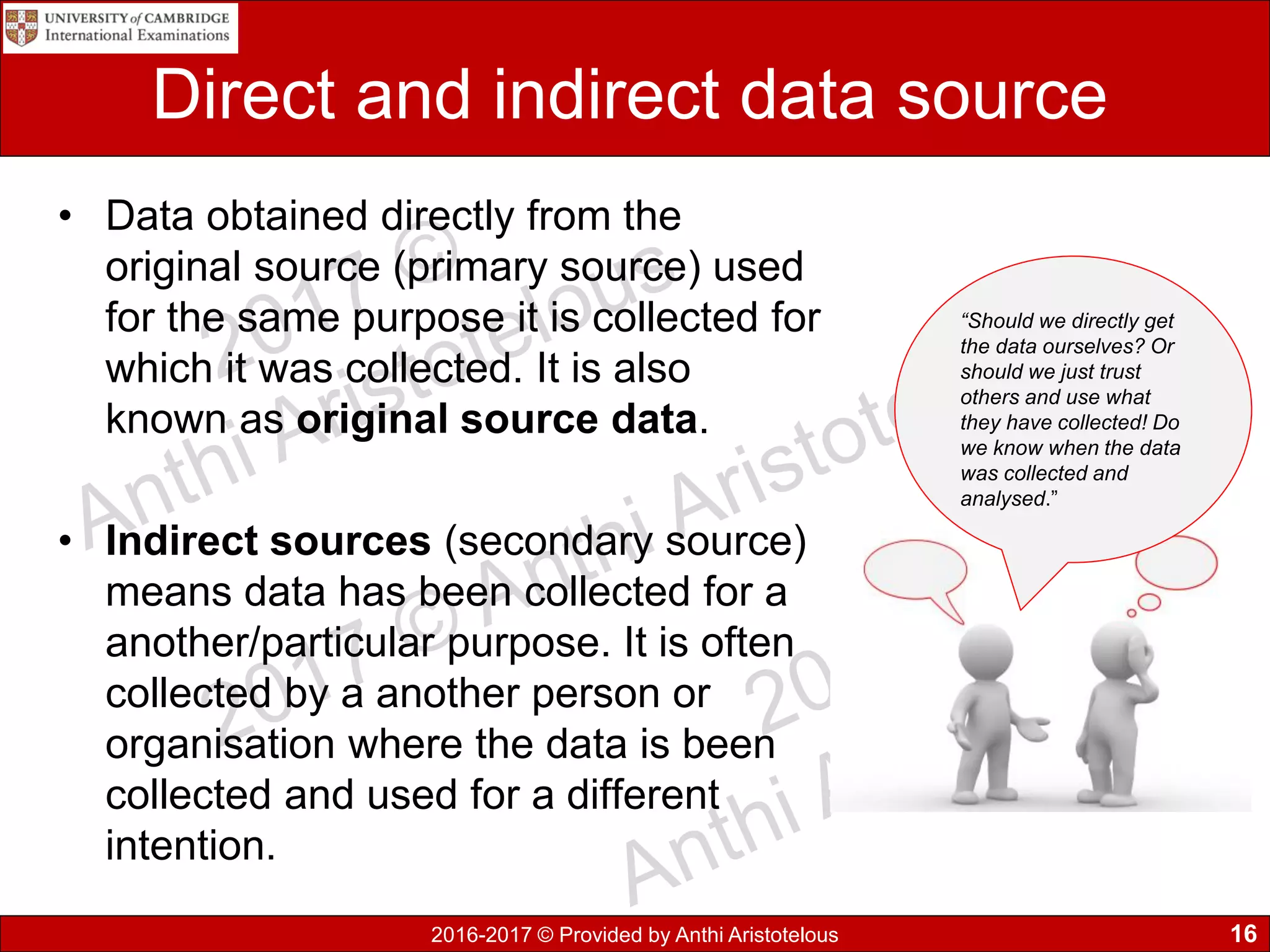 2016-2017 © Provided by Anthi Aristotelous
Direct and indirect data source
• Data obtained directly from the
original source (primary source) used
for the same purpose it is collected for
which it was collected. It is also
known as original source data.
• Indirect sources (secondary source)
means data has been collected for a
another/particular purpose. It is often
collected by a another person or
organisation where the data is been
collected and used for a different
intention.
16
“Should we directly get
the data ourselves? Or
should we just trust
others and use what
they have collected! Do
we know when the data
was collected and
analysed.”
 