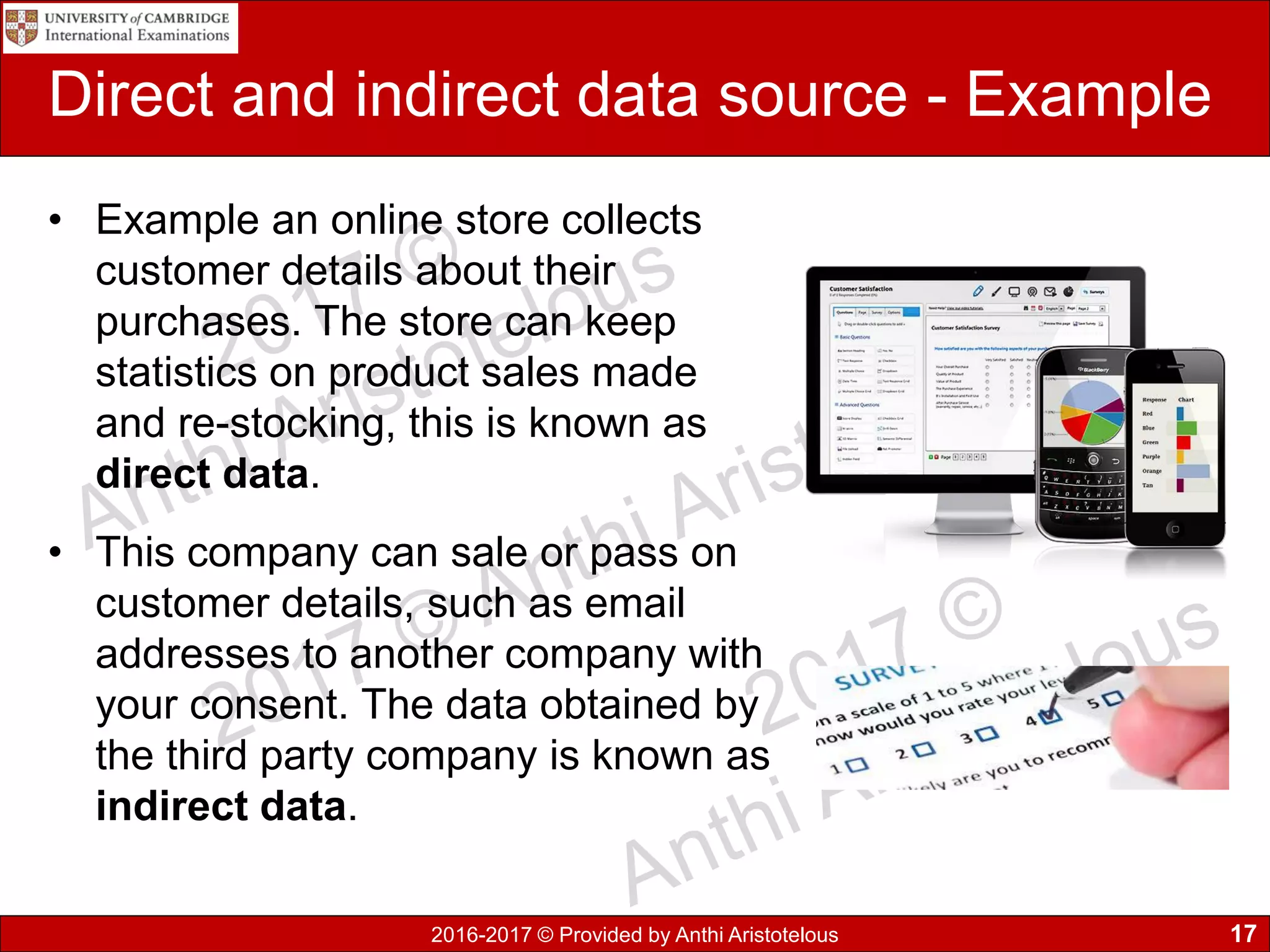 2016-2017 © Provided by Anthi Aristotelous
Direct and indirect data source - Example
• Example an online store collects
customer details about their
purchases. The store can keep
statistics on product sales made
and re-stocking, this is known as
direct data.
• This company can sale or pass on
customer details, such as email
addresses to another company with
your consent. The data obtained by
the third party company is known as
indirect data.
17
 