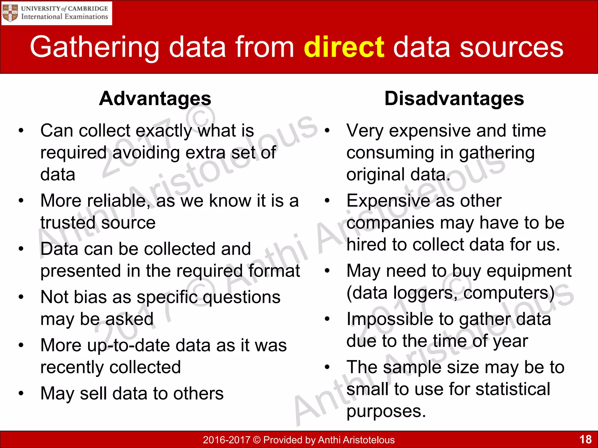 2016-2017 © Provided by Anthi Aristotelous
Gathering data from direct data sources
Advantages
• Can collect exactly what is
required avoiding extra set of
data
• More reliable, as we know it is a
trusted source
• Data can be collected and
presented in the required format
• Not bias as specific questions
may be asked
• More up-to-date data as it was
recently collected
• May sell data to others
Disadvantages
• Very expensive and time
consuming in gathering
original data.
• Expensive as other
companies may have to be
hired to collect data for us.
• May need to buy equipment
(data loggers, computers)
• Impossible to gather data
due to the time of year
• The sample size may be to
small to use for statistical
purposes.
18
 