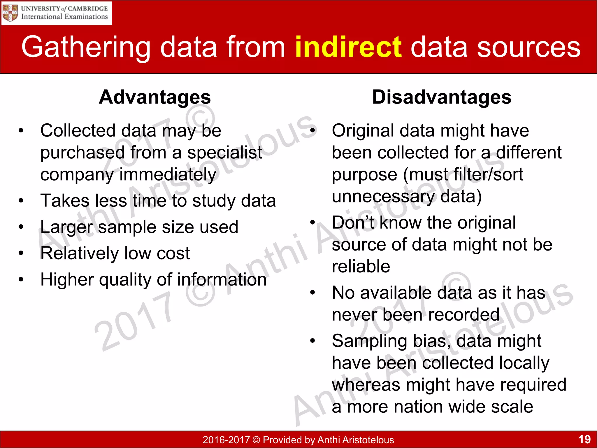 2016-2017 © Provided by Anthi Aristotelous
Gathering data from indirect data sources
Advantages
• Collected data may be
purchased from a specialist
company immediately
• Takes less time to study data
• Larger sample size used
• Relatively low cost
• Higher quality of information
Disadvantages
• Original data might have
been collected for a different
purpose (must filter/sort
unnecessary data)
• Don’t know the original
source of data might not be
reliable
• No available data as it has
never been recorded
• Sampling bias, data might
have been collected locally
whereas might have required
a more nation wide scale
19
 