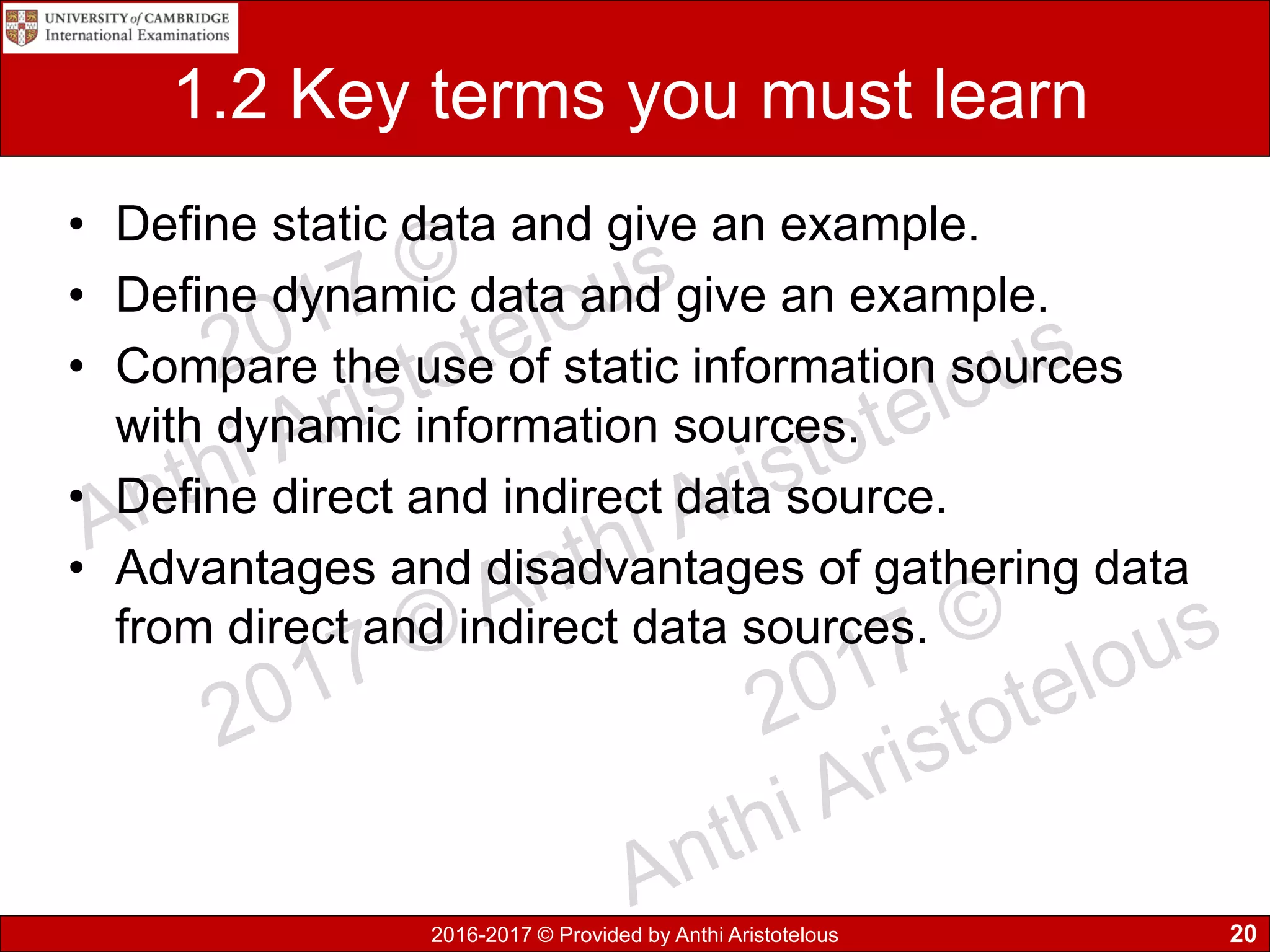 2016-2017 © Provided by Anthi Aristotelous
1.2 Key terms you must learn
• Define static data and give an example.
• Define dynamic data and give an example.
• Compare the use of static information sources
with dynamic information sources.
• Define direct and indirect data source.
• Advantages and disadvantages of gathering data
from direct and indirect data sources.
20
 