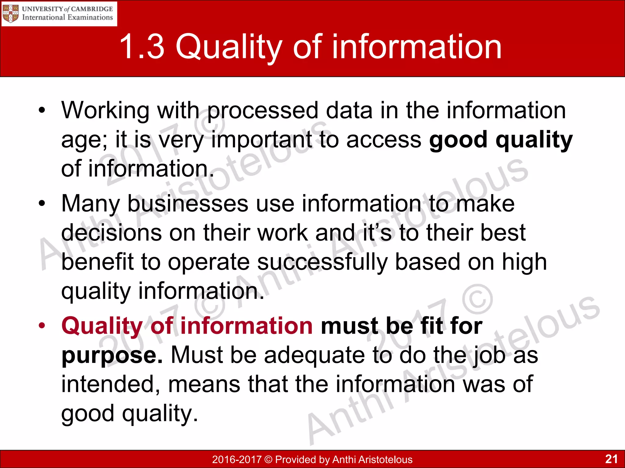 2016-2017 © Provided by Anthi Aristotelous
1.3 Quality of information
• Working with processed data in the information
age; it is very important to access good quality
of information.
• Many businesses use information to make
decisions on their work and it’s to their best
benefit to operate successfully based on high
quality information.
• Quality of information must be fit for
purpose. Must be adequate to do the job as
intended, means that the information was of
good quality.
21
 