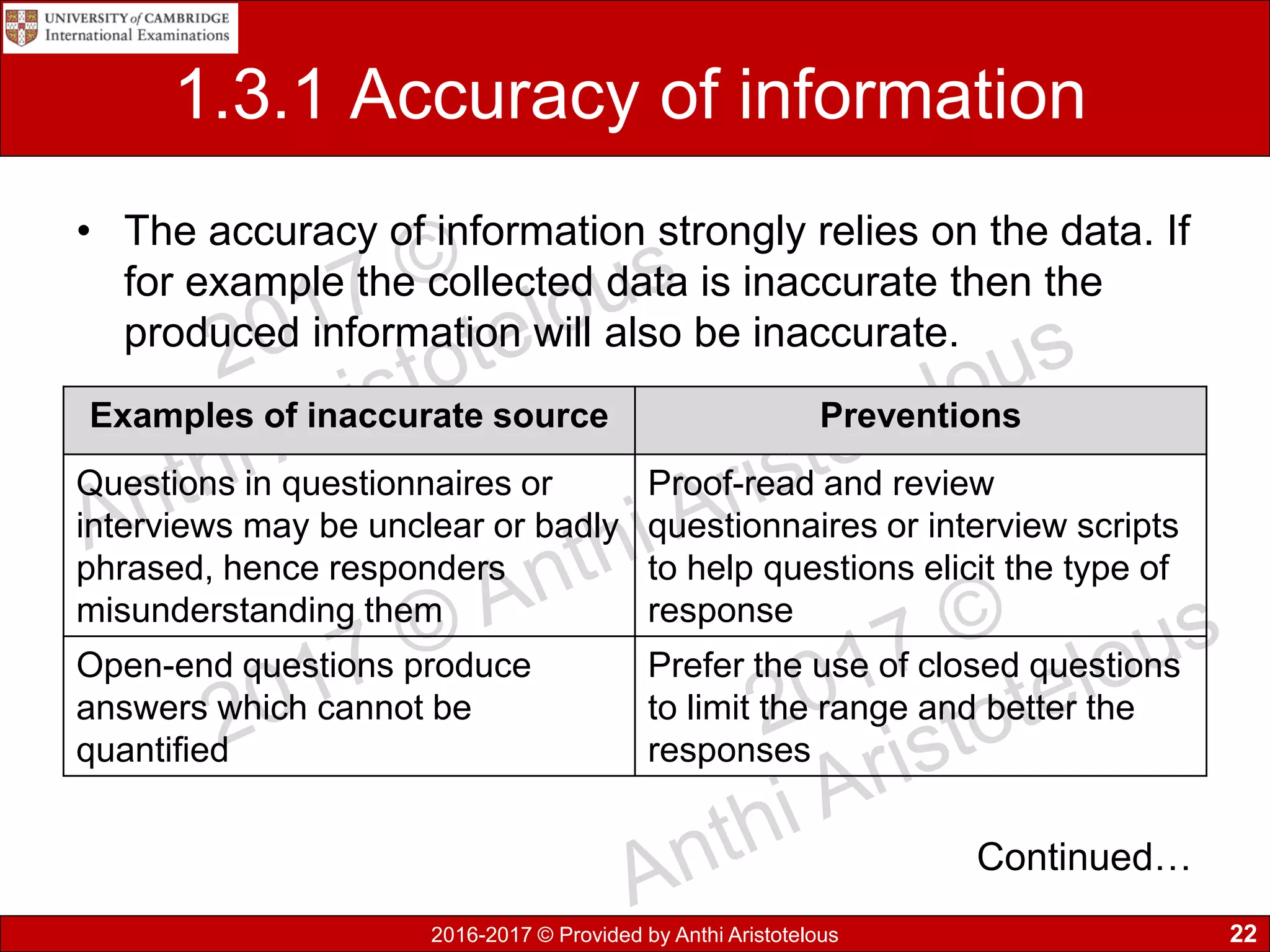 2016-2017 © Provided by Anthi Aristotelous
1.3.1 Accuracy of information
• The accuracy of information strongly relies on the data. If
for example the collected data is inaccurate then the
produced information will also be inaccurate.
22
Examples of inaccurate source Preventions
Questions in questionnaires or
interviews may be unclear or badly
phrased, hence responders
misunderstanding them
Proof-read and review
questionnaires or interview scripts
to help questions elicit the type of
response
Open-end questions produce
answers which cannot be
quantified
Prefer the use of closed questions
to limit the range and better the
responses
Continued…
 