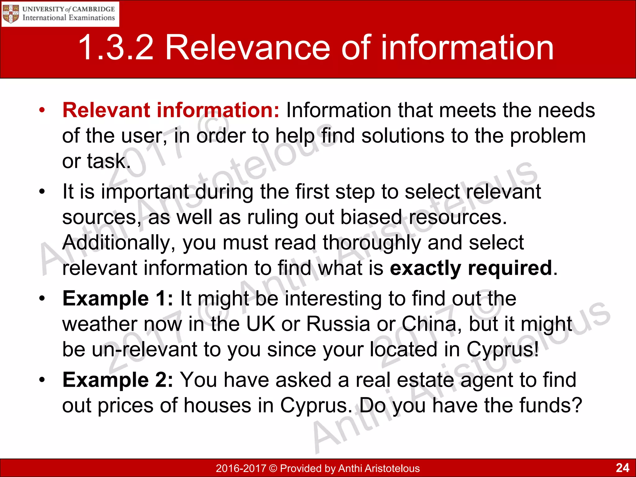 2016-2017 © Provided by Anthi Aristotelous
1.3.2 Relevance of information
• Relevant information: Information that meets the needs
of the user, in order to help find solutions to the problem
or task.
• It is important during the first step to select relevant
sources, as well as ruling out biased resources.
Additionally, you must read thoroughly and select
relevant information to find what is exactly required.
• Example 1: It might be interesting to find out the
weather now in the UK or Russia or China, but it might
be un-relevant to you since your located in Cyprus!
• Example 2: You have asked a real estate agent to find
out prices of houses in Cyprus. Do you have the funds?
24
 