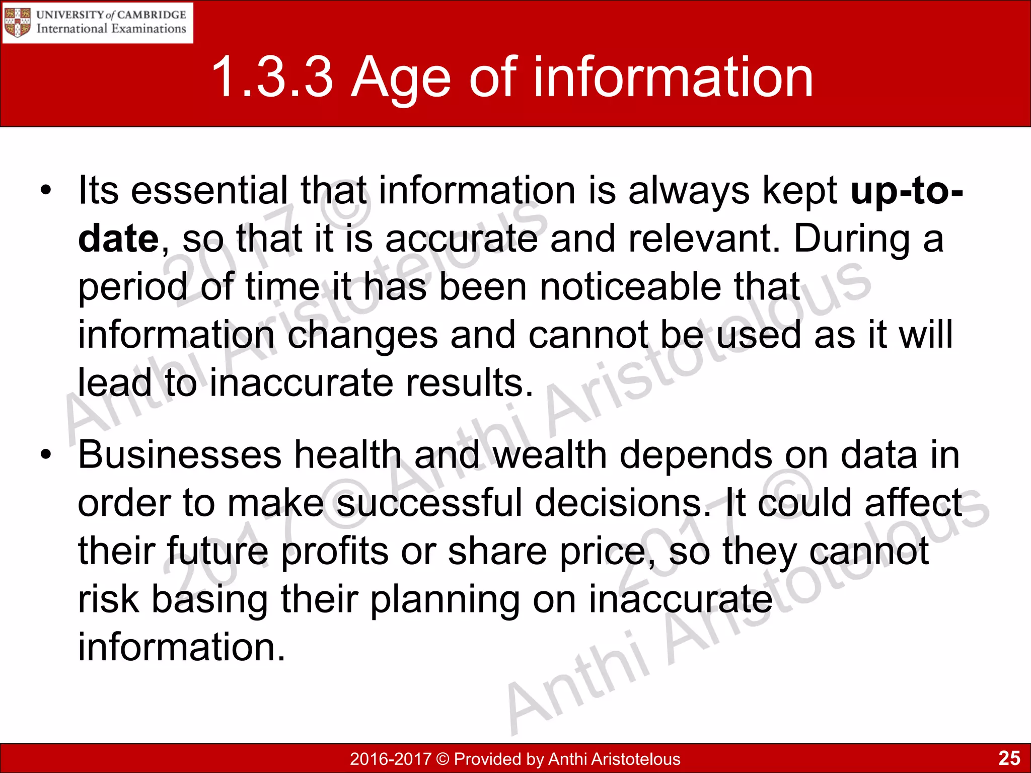2016-2017 © Provided by Anthi Aristotelous
1.3.3 Age of information
• Its essential that information is always kept up-to-
date, so that it is accurate and relevant. During a
period of time it has been noticeable that
information changes and cannot be used as it will
lead to inaccurate results.
• Businesses health and wealth depends on data in
order to make successful decisions. It could affect
their future profits or share price, so they cannot
risk basing their planning on inaccurate
information.
25
 