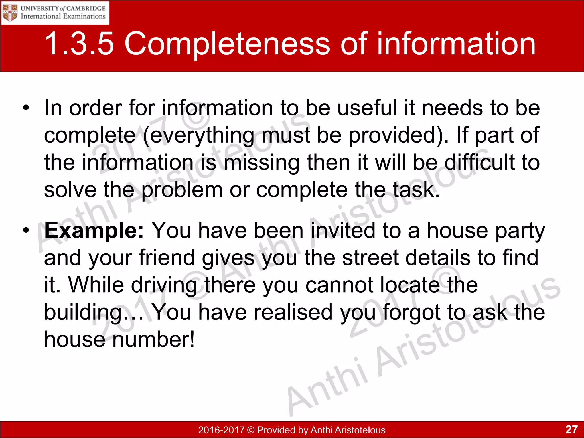 2016-2017 © Provided by Anthi Aristotelous
1.3.5 Completeness of information
• In order for information to be useful it needs to be
complete (everything must be provided). If part of
the information is missing then it will be difficult to
solve the problem or complete the task.
• Example: You have been invited to a house party
and your friend gives you the street details to find
it. While driving there you cannot locate the
building… You have realised you forgot to ask the
house number!
27
 