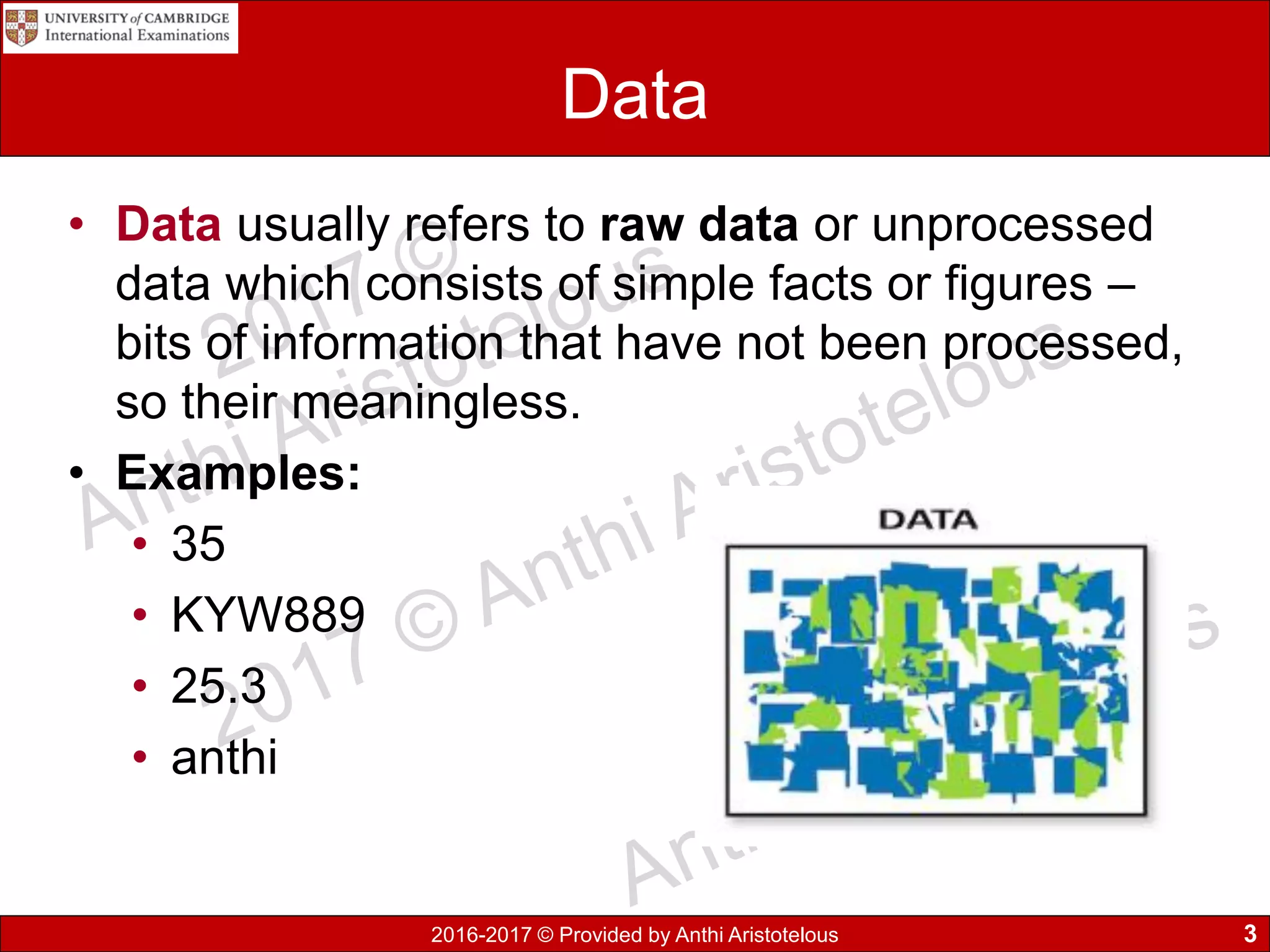 2016-2017 © Provided by Anthi Aristotelous
Data
• Data usually refers to raw data or unprocessed
data which consists of simple facts or figures –
bits of information that have not been processed,
so their meaningless.
• Examples:
• 35
• KYW889
• 25.3
• anthi
3
 