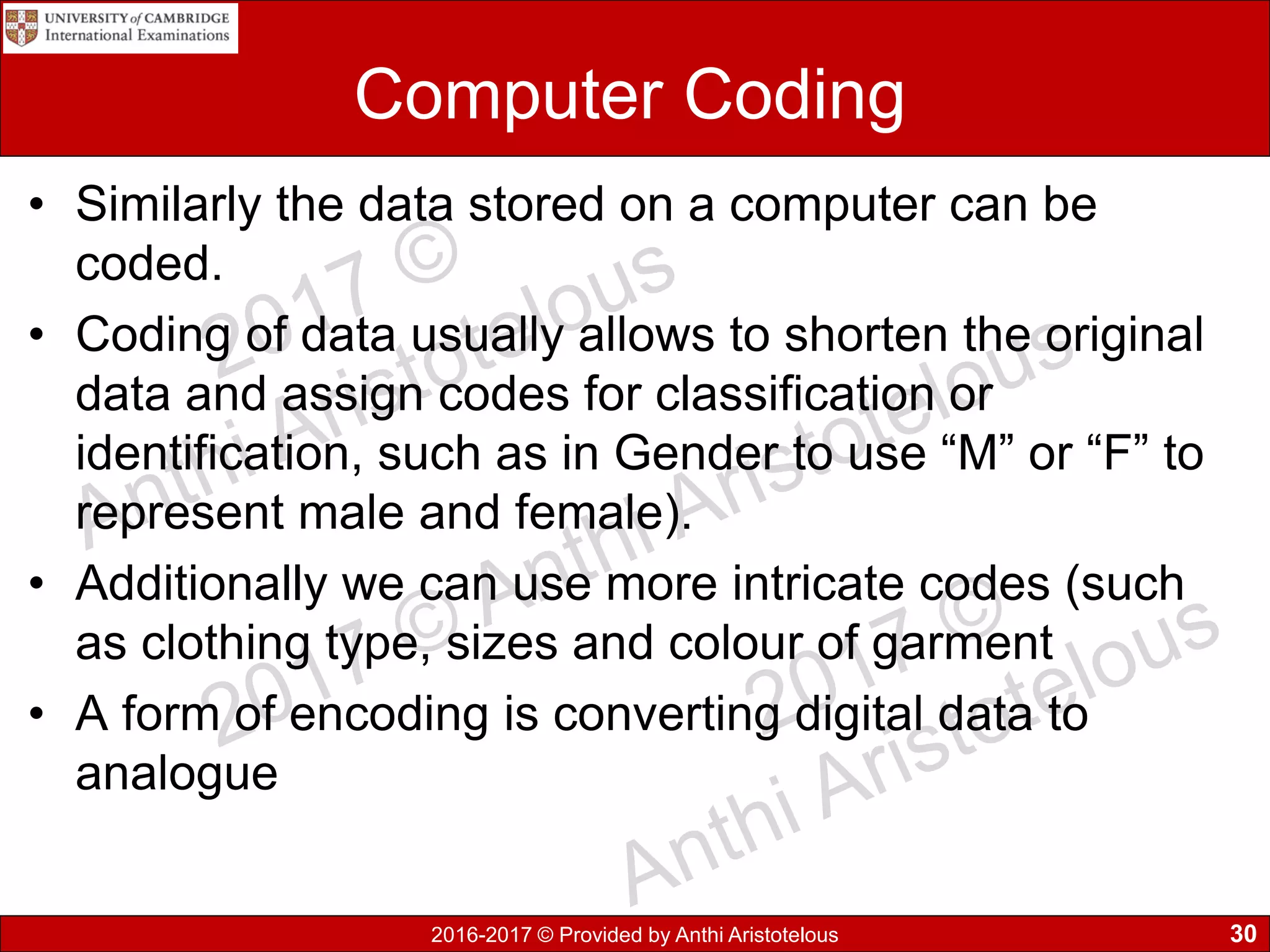 2016-2017 © Provided by Anthi Aristotelous
Computer Coding
• Similarly the data stored on a computer can be
coded.
• Coding of data usually allows to shorten the original
data and assign codes for classification or
identification, such as in Gender to use “M” or “F” to
represent male and female).
• Additionally we can use more intricate codes (such
as clothing type, sizes and colour of garment
• A form of encoding is converting digital data to
analogue
30
 