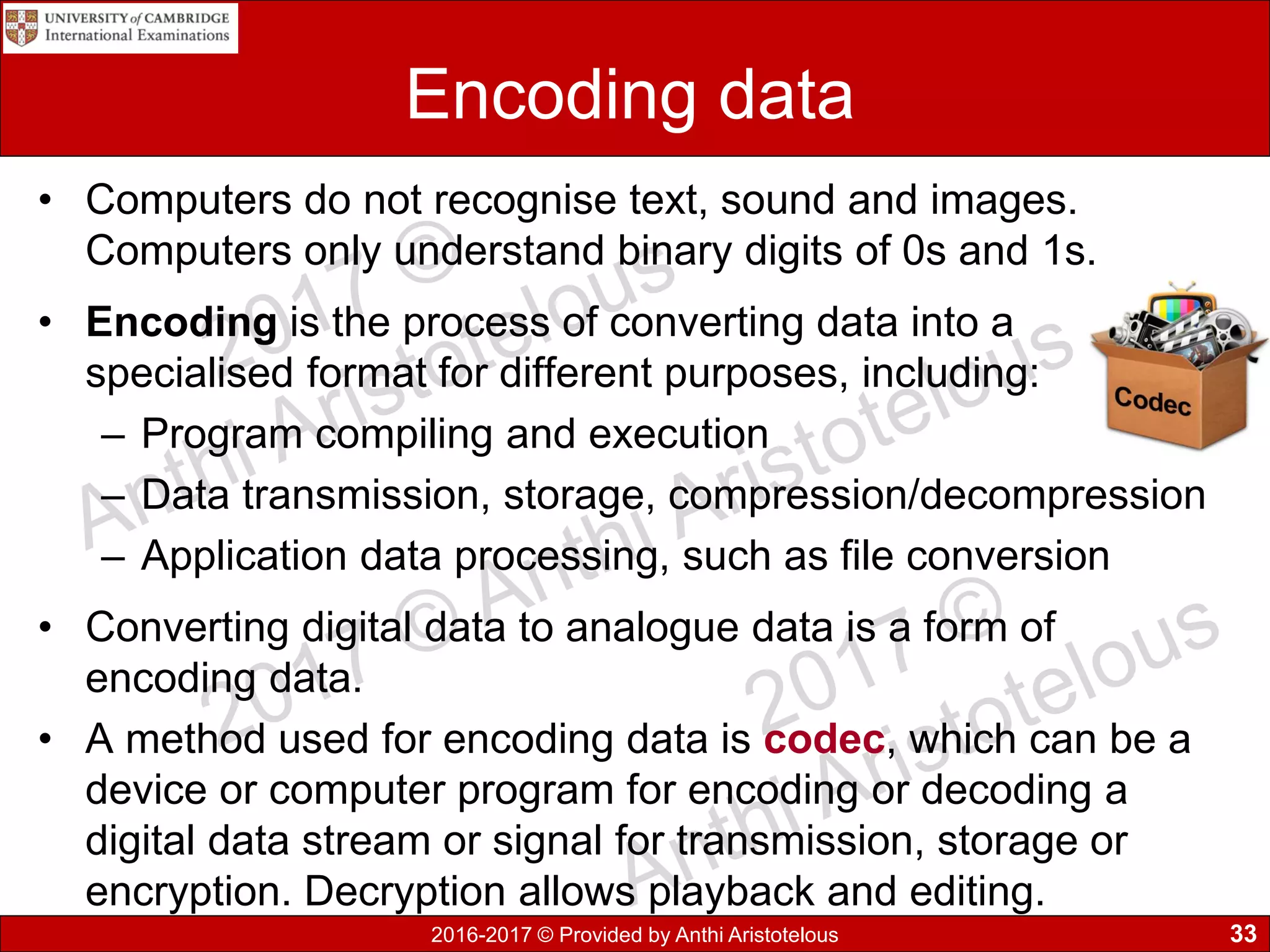2016-2017 © Provided by Anthi Aristotelous
Encoding data
• Computers do not recognise text, sound and images.
Computers only understand binary digits of 0s and 1s.
• Encoding is the process of converting data into a
specialised format for different purposes, including:
– Program compiling and execution
– Data transmission, storage, compression/decompression
– Application data processing, such as file conversion
• Converting digital data to analogue data is a form of
encoding data.
• A method used for encoding data is codec, which can be a
device or computer program for encoding or decoding a
digital data stream or signal for transmission, storage or
encryption. Decryption allows playback and editing.
33
 