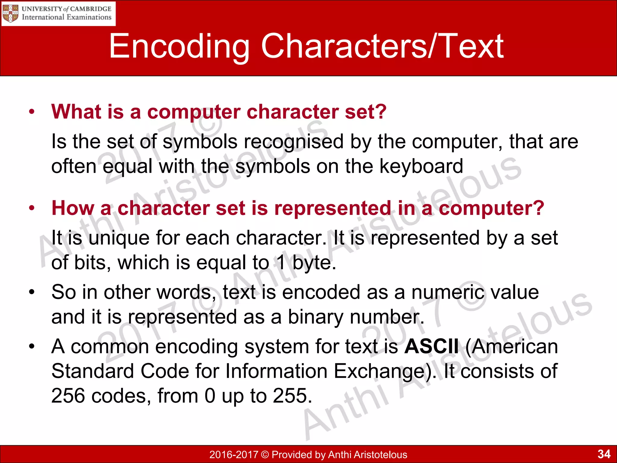 2016-2017 © Provided by Anthi Aristotelous
Encoding Characters/Text
• What is a computer character set?
Is the set of symbols recognised by the computer, that are
often equal with the symbols on the keyboard
• How a character set is represented in a computer?
It is unique for each character. It is represented by a set
of bits, which is equal to 1 byte.
• So in other words, text is encoded as a numeric value
and it is represented as a binary number.
• A common encoding system for text is ASCII (American
Standard Code for Information Exchange). It consists of
256 codes, from 0 up to 255.
34
 