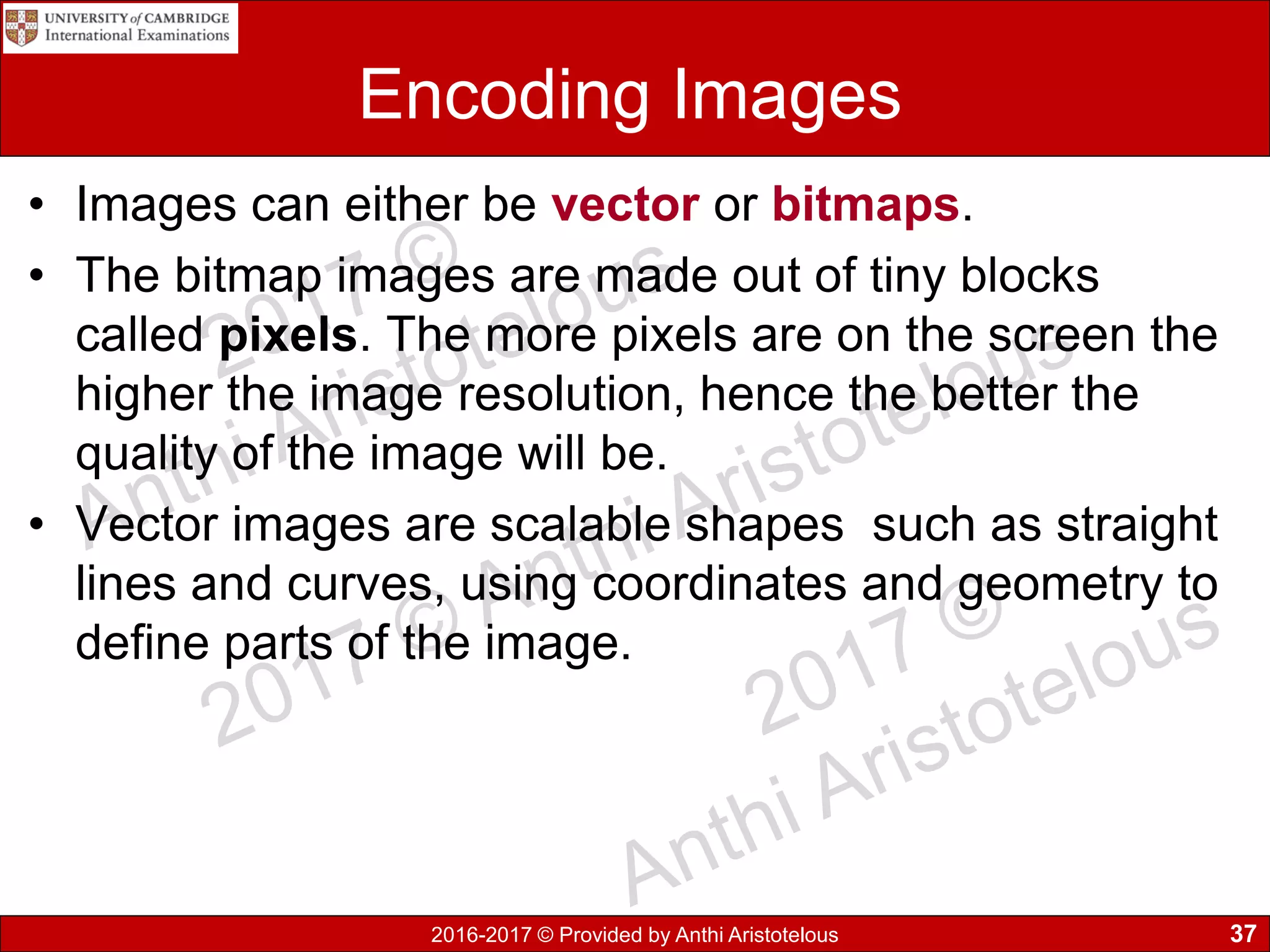 2016-2017 © Provided by Anthi Aristotelous
Encoding Images
• Images can either be vector or bitmaps.
• The bitmap images are made out of tiny blocks
called pixels. The more pixels are on the screen the
higher the image resolution, hence the better the
quality of the image will be.
• Vector images are scalable shapes such as straight
lines and curves, using coordinates and geometry to
define parts of the image.
37
 