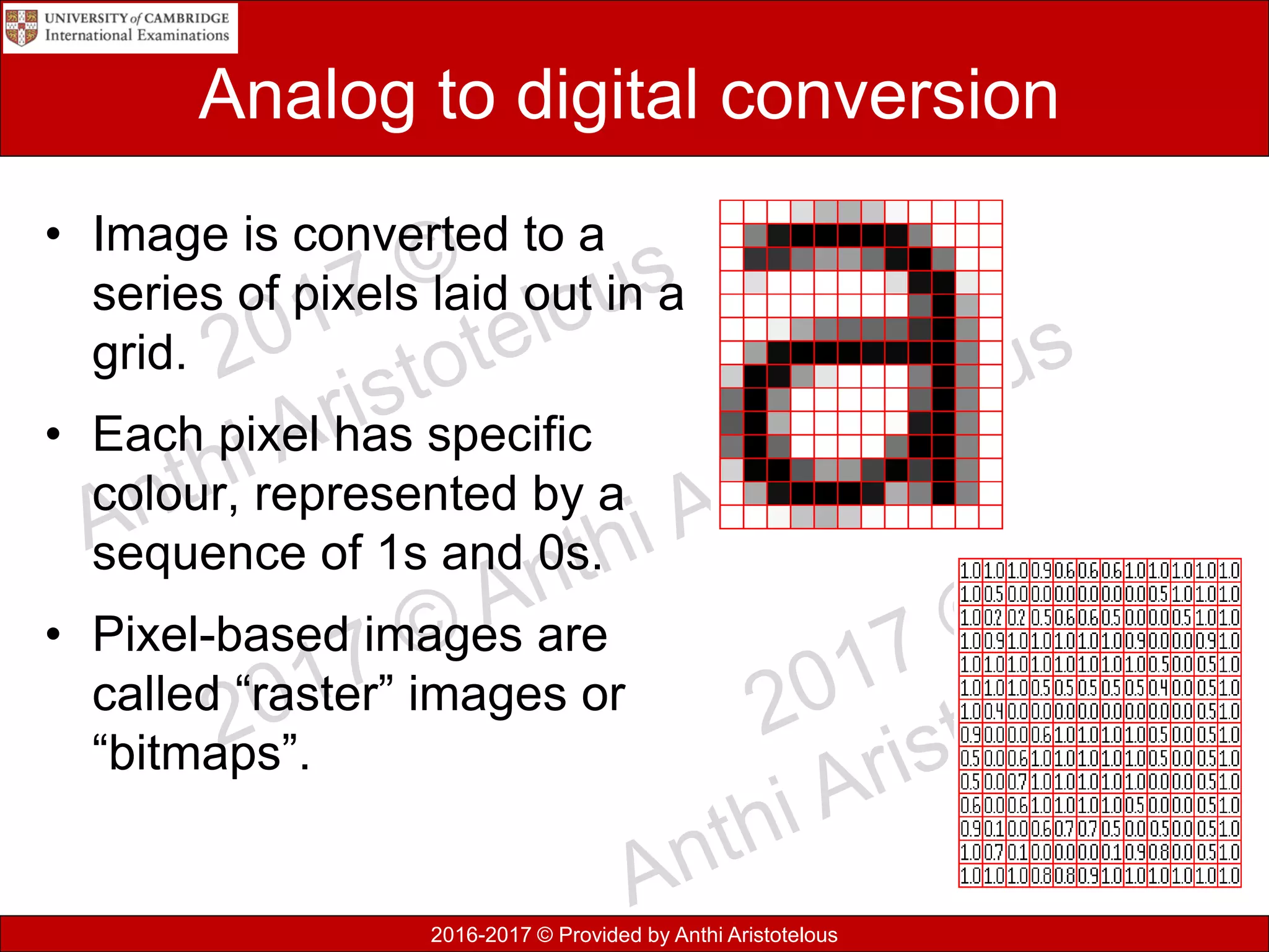 2016-2017 © Provided by Anthi Aristotelous
Analog to digital conversion
• Image is converted to a
series of pixels laid out in a
grid.
• Each pixel has specific
colour, represented by a
sequence of 1s and 0s.
• Pixel-based images are
called “raster” images or
“bitmaps”.
 