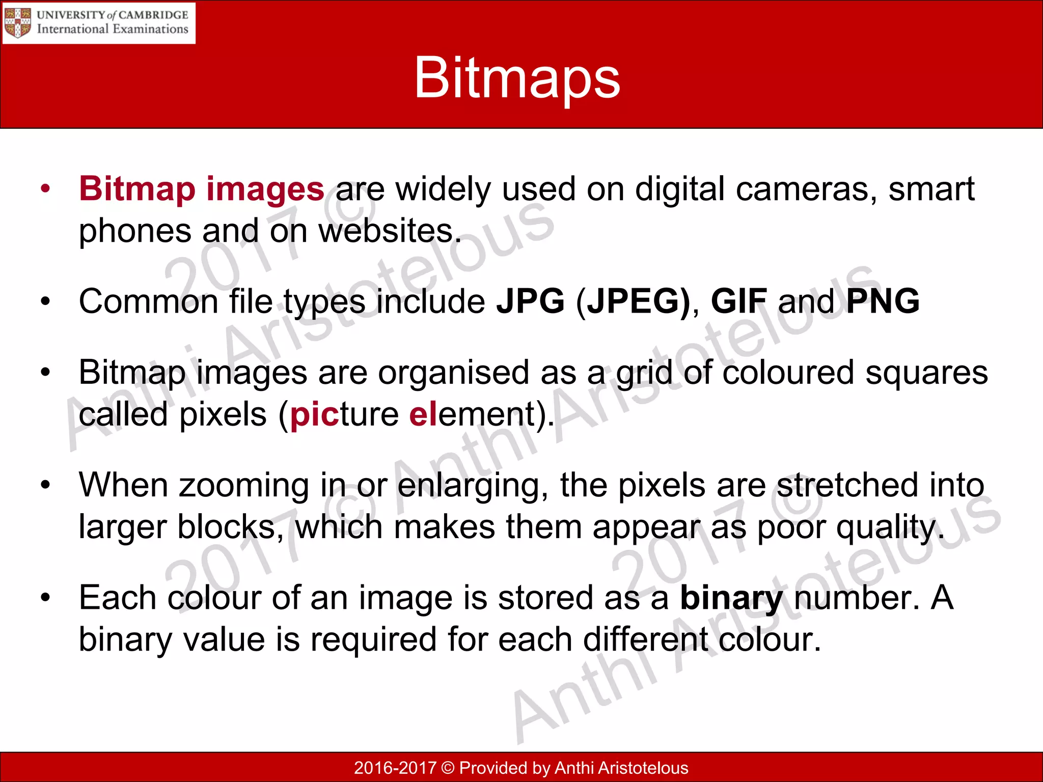 2016-2017 © Provided by Anthi Aristotelous
Bitmaps
• Bitmap images are widely used on digital cameras, smart
phones and on websites.
• Common file types include JPG (JPEG), GIF and PNG
• Bitmap images are organised as a grid of coloured squares
called pixels (picture element).
• When zooming in or enlarging, the pixels are stretched into
larger blocks, which makes them appear as poor quality.
• Each colour of an image is stored as a binary number. A
binary value is required for each different colour.
 