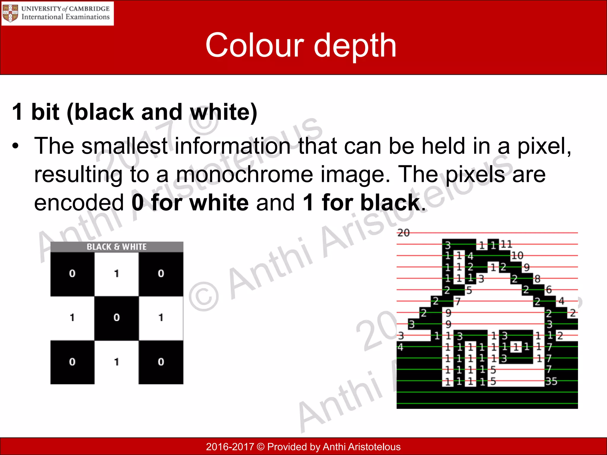 2016-2017 © Provided by Anthi Aristotelous
Colour depth
1 bit (black and white)
• The smallest information that can be held in a pixel,
resulting to a monochrome image. The pixels are
encoded 0 for white and 1 for black.
 