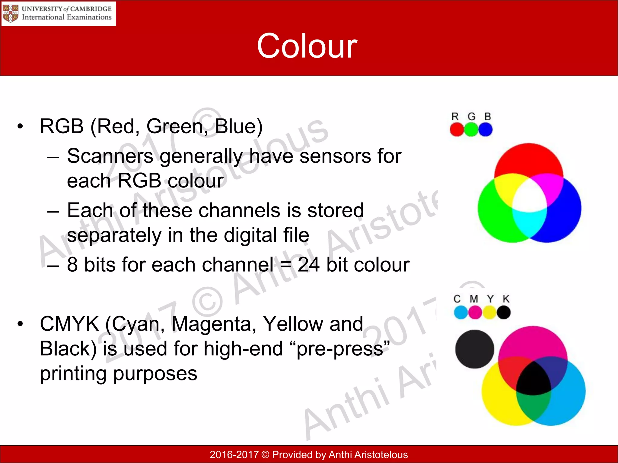 2016-2017 © Provided by Anthi Aristotelous
Colour
• RGB (Red, Green, Blue)
– Scanners generally have sensors for
each RGB colour
– Each of these channels is stored
separately in the digital file
– 8 bits for each channel = 24 bit colour
• CMYK (Cyan, Magenta, Yellow and
Black) is used for high-end “pre-press”
printing purposes
 