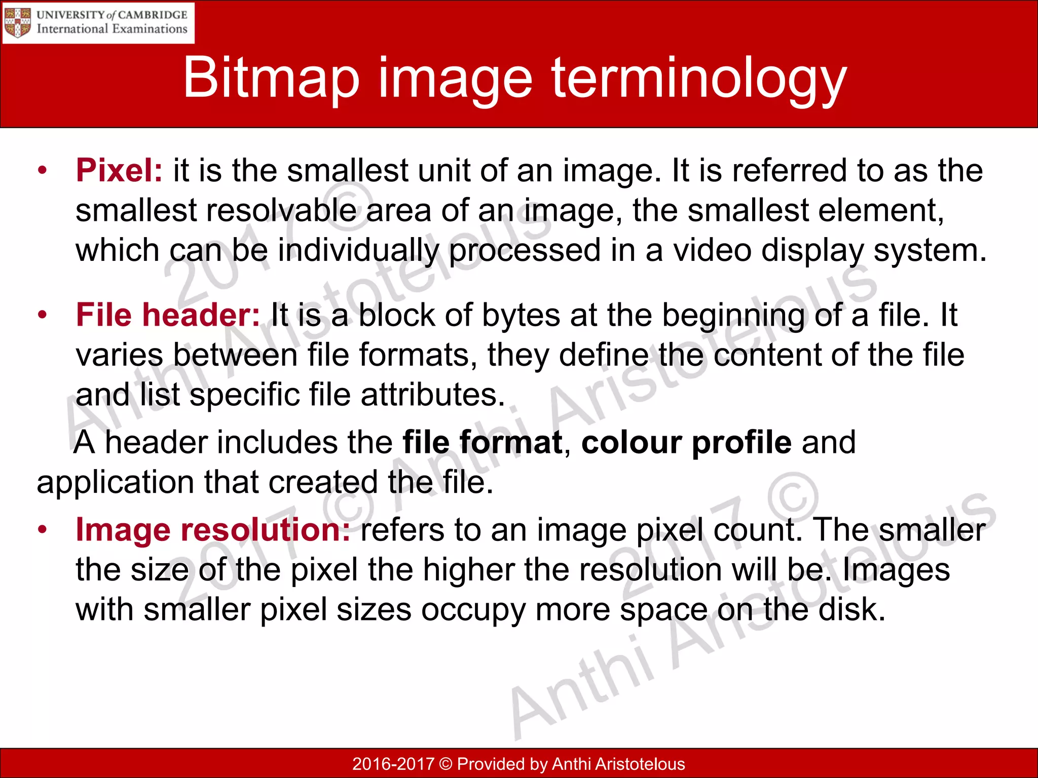 2016-2017 © Provided by Anthi Aristotelous
Bitmap image terminology
• Pixel: it is the smallest unit of an image. It is referred to as the
smallest resolvable area of an image, the smallest element,
which can be individually processed in a video display system.
• File header: It is a block of bytes at the beginning of a file. It
varies between file formats, they define the content of the file
and list specific file attributes.
A header includes the file format, colour profile and
application that created the file.
• Image resolution: refers to an image pixel count. The smaller
the size of the pixel the higher the resolution will be. Images
with smaller pixel sizes occupy more space on the disk.
 