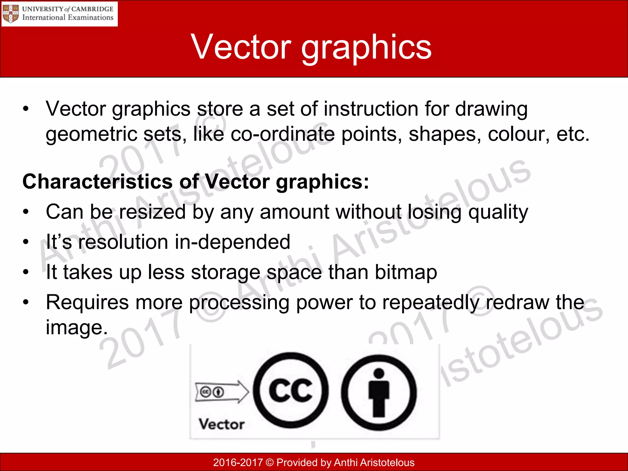 2016-2017 © Provided by Anthi Aristotelous
Vector graphics
• Vector graphics store a set of instruction for drawing
geometric sets, like co-ordinate points, shapes, colour, etc.
Characteristics of Vector graphics:
• Can be resized by any amount without losing quality
• It’s resolution in-depended
• It takes up less storage space than bitmap
• Requires more processing power to repeatedly redraw the
image.
 