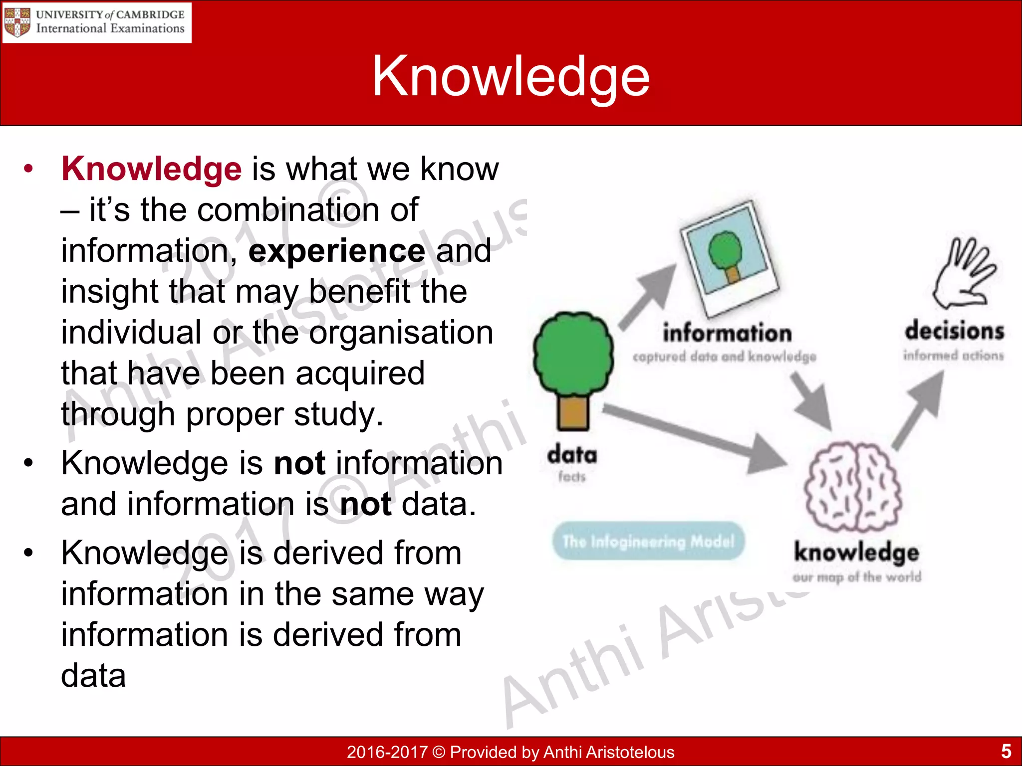 2016-2017 © Provided by Anthi Aristotelous
Knowledge
• Knowledge is what we know
– it’s the combination of
information, experience and
insight that may benefit the
individual or the organisation
that have been acquired
through proper study.
• Knowledge is not information
and information is not data.
• Knowledge is derived from
information in the same way
information is derived from
data
5
 